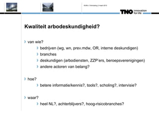 IAVM-L Ontmoeting 2 maart 2010




Kwaliteit arbodeskundigheid?

 van wie?
         bedrijven (wg, wn, prev.mdw, OR, interne deskundigen)
         branches
         deskundigen (arbodiensten, ZZPers, beroepsverenigingen)
         andere actoren van belang?


 hoe?
         betere informatie/kennis?, tools?, scholing?, intervisie?


 waar?
         heel NL?, achterblijvers?, hoog-risicobranches?
 