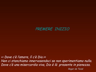 PREMERE INIZIO
<< Dove c’è l’amore, lì c’è Dio.>>
Non ci stanchiamo innervosendoci se non sperimentiamo nulla.
Dove c’è una misercordia viva, Dio è là presente in pienezza.
Roger de Taizé
 