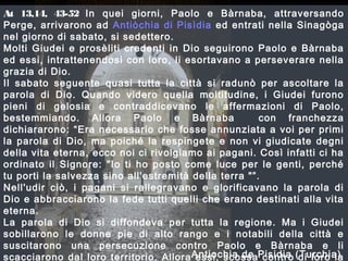At 13,14, 43-52 In quei giorni, Paolo e Bàrnaba, attraversando
Perge, arrivarono ad Antiòchia di Pisìdia ed entrati nella Sinagòga
nel giorno di sabato, si sedettero.
Molti Giudei e prosèliti credenti in Dio seguirono Paolo e Bàrnaba
ed essi, intrattenendosi con loro, li esortavano a perseverare nella
grazia di Dio.
Il sabato seguente quasi tutta la città si radunò per ascoltare la
parola di Dio. Quando videro quella moltitudine, i Giudei furono
pieni di gelosia e contraddicevano le affermazioni di Paolo,
bestemmiando. Allora Paolo e Bàrnaba con franchezza
dichiararono: “Era necessario che fosse annunziata a voi per primi
la parola di Dio, ma poiché la respingete e non vi giudicate degni
della vita eterna, ecco noi ci rivolgiamo ai pagani. Così infatti ci ha
ordinato il Signore: "Io ti ho posto come luce per le genti, perché
tu porti la salvezza sino all'estremità della terra "”.
Nell'udir ciò, i pagani si rallegravano e glorificavano la parola di
Dio e abbracciarono la fede tutti quelli che erano destinati alla vita
eterna.
La parola di Dio si diffondeva per tutta la regione. Ma i Giudei
sobillarono le donne pie di alto rango e i notabili della città e
suscitarono una persecuzione contro Paolo e Bàrnaba e li
scacciarono dal loro territorio. Allora essi, scossa contro di loro laAntiochia de Pisidia (Turchia)
 