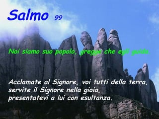 Salmo 99
Noi siamo suo popolo, gregge che egli guida.
Acclamate al Signore, voi tutti della terra,
servite il Signore nella gioia,
presentatevi a lui con esultanza.
 