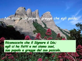Noi siamo suo popolo, gregge che egli guida.
Riconoscete che il Signore è Dio;Riconoscete che il Signore è Dio;
egli ci ha fatti e noi siamo suoi,egli ci ha fatti e noi siamo suoi,
suo popolo e gregge del suo pascolosuo popolo e gregge del suo pascolo..
 