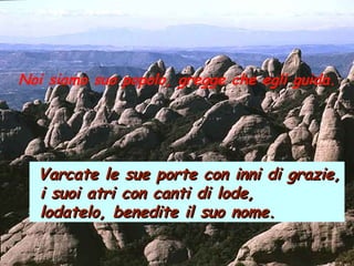 Noi siamo suo popolo, gregge che egli guida.
Varcate le sue porte con inni di grazie,Varcate le sue porte con inni di grazie,
i suoi atri con canti di lode,i suoi atri con canti di lode,
lodatelo, benedite il suo nome.lodatelo, benedite il suo nome.
 