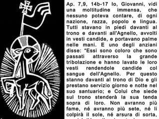 Ap. 7,9, 14b-17 Io, Giovanni, vidi
una moltitudine immensa, che
nessuno poteva contare, di ogni
nazione, razza, popolo e lingua.
Tutti stavano in piedi davanti al
trono e davanti all'Agnello, avvolti
in vesti candide, e portavano palme
nelle mani. E uno degli anziani
disse: “Essi sono coloro che sono
passati attraverso la grande
tribolazione e hanno lavato le loro
vesti rendendole candide col
sangue dell'Agnello. Per questo
stanno davanti al trono di Dio e gli
prestano servizio giorno e notte nel
suo santuario; e Colui che siede
sul trono stenderà la sua tenda
sopra di loro. Non avranno più
fame, né avranno più sete, né li
colpirà il sole, né arsura di sorta,
 