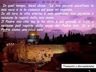 Tramonto a Gerusalemme.
( Dal vangelo secondo Giovanni ) Gv 10, 27-30
In quel tempo, Gesù disse: “Le mie pecore ascoltano la
mia voce e io le conosco ed esse mi seguono.
Io dò loro la vita eterna e non andranno mai perdute e
nessuno le rapirà dalla mia mano.
Il Padre mio che me le ha date è più grande di tutti e
nessuno può rapirle dalla mano del Padre mio. Io e il
Padre siamo una cosa sola”.
 