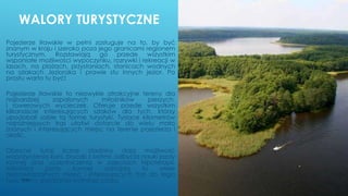 WALORY TURYSTYCZNE
Pojezierze Iławskie w pełni zasługuje na to, by być
znanym w kraju i szeroko poza jego granicami regionem
turystycznym. Rozsławiają go przede wszystkim
wspaniałe możliwości wypoczynku, rozrywki i rekreacji w
lasach, na plażach, przystaniach, stanicach wodnych
na szlakach Jezioraka i prawie stu innych jezior. Po
prostu warto tu być!
Pojezierze Iławskie to niezwykle atrakcyjne tereny dla
najbardziej zapalonych miłośników pieszych
i rowerowych wycieczek. Oferuje przede wszystkim
kilkanaście interesujących szlaków dla tych, którzy
upodobali sobie tą formę turystyki. Tysiące kilometrów
najróżniejszych tras ułatwi dotarcie do wielu mało
znanych i interesujących miejsc na terenie pojezierza i
okolic.
Obecne tutaj liczne stadniny dają możliwość
wypożyczenia koni, bryczki z końmi, odbycia nauki jazdy
konnej oraz uczestniczenia w zajęciach hipoterapii.
Miłośnicy jazdy konnej odnajdą tu wiele
niepowtarzalnych miejsc i interesujących tras do tego
typu formy spędzania wolnego czasu.WSB
 