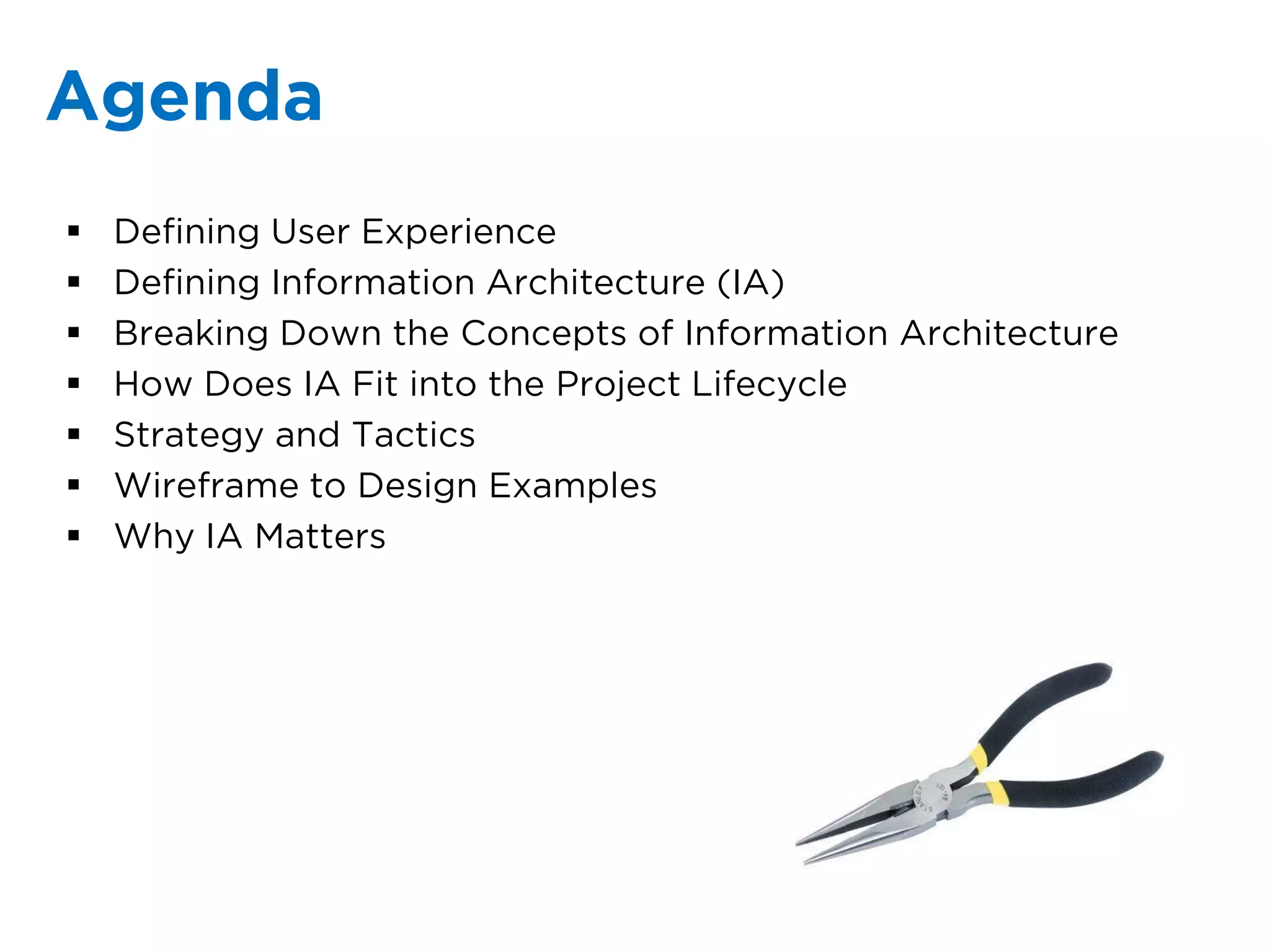 Agenda
   Defining User Experience
   Defining Information Architecture (IA)
   Breaking Down the Concepts of Information Architecture
   How Does IA Fit into the Project Lifecycle
   Strategy and Tactics
   Wireframe to Design Examples
   Why IA Matters
 