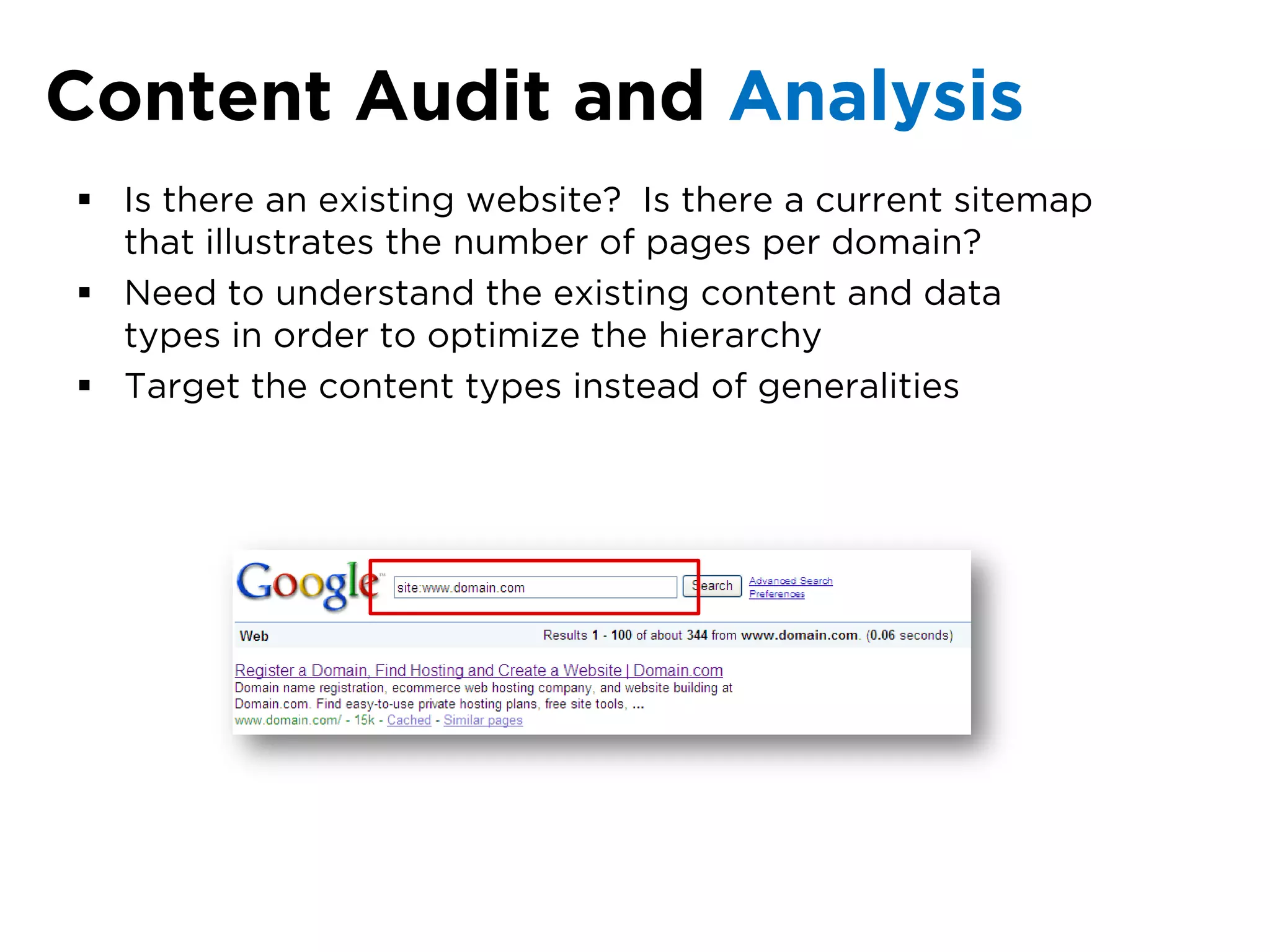 Content Audit and Analysis
 Is there an existing website? Is there a current sitemap
  that illustrates the number of pages per domain?
 Need to understand the existing content and data
  types in order to optimize the hierarchy
 Target the content types instead of generalities
 
