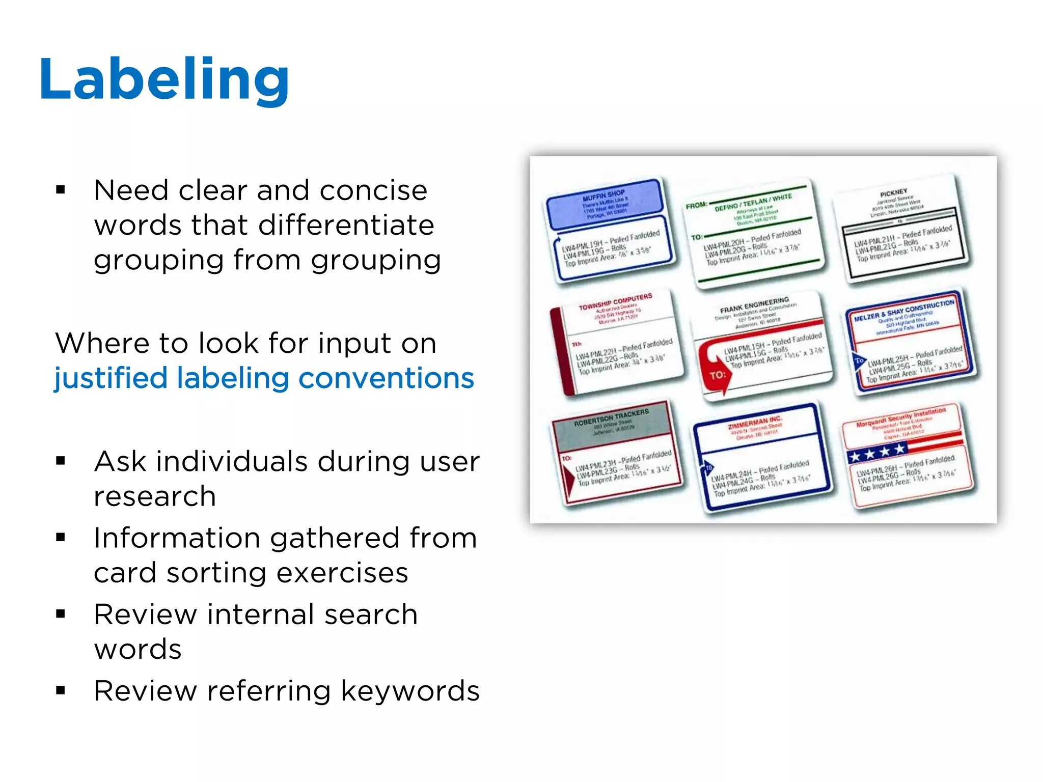 Labeling
 Need clear and concise
  words that differentiate
  grouping from grouping

Where to look for input on
justified labeling conventions

 Ask individuals during user
  research
 Information gathered from
  card sorting exercises
 Review internal search
  words
 Review referring keywords
 