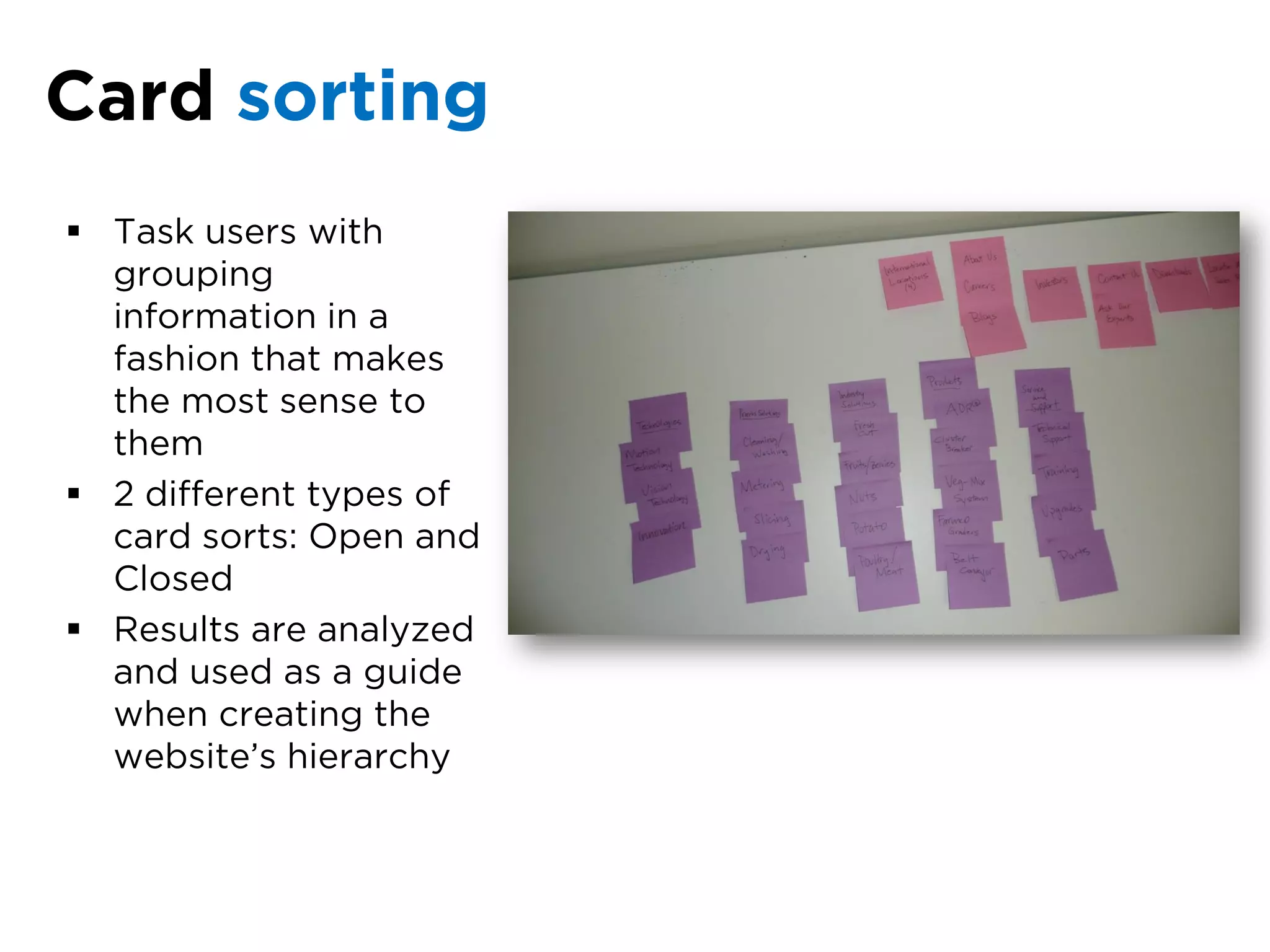 Card sorting
 Task users with
  grouping
  information in a
  fashion that makes
  the most sense to
  them
 2 different types of
  card sorts: Open and
  Closed
 Results are analyzed
  and used as a guide
  when creating the
  website’s hierarchy
 