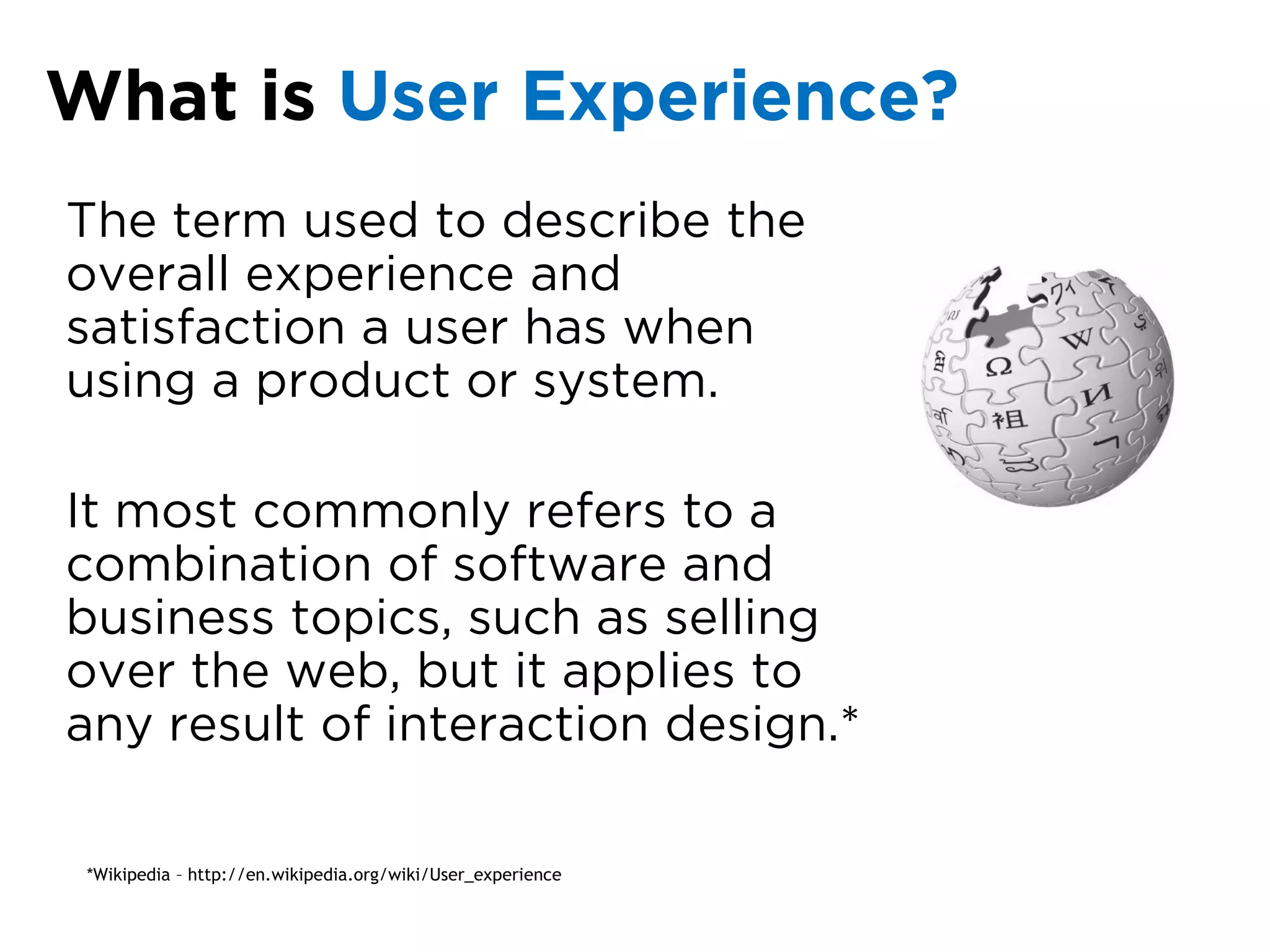 What is User Experience?
The term used to describe the
overall experience and
satisfaction a user has when
using a product or system.

It most commonly refers to a
combination of software and
business topics, such as selling
over the web, but it applies to
any result of interaction design.*

 *Wikipedia – http://en.wikipedia.org/wiki/User_experience
 