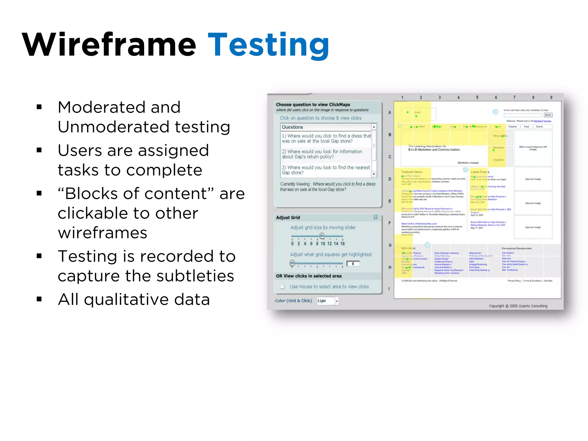 Wireframe Testing
 Moderated and
  Unmoderated testing
 Users are assigned
  tasks to complete
 “Blocks of content” are
  clickable to other
  wireframes
 Testing is recorded to
  capture the subtleties
 All qualitative data
 