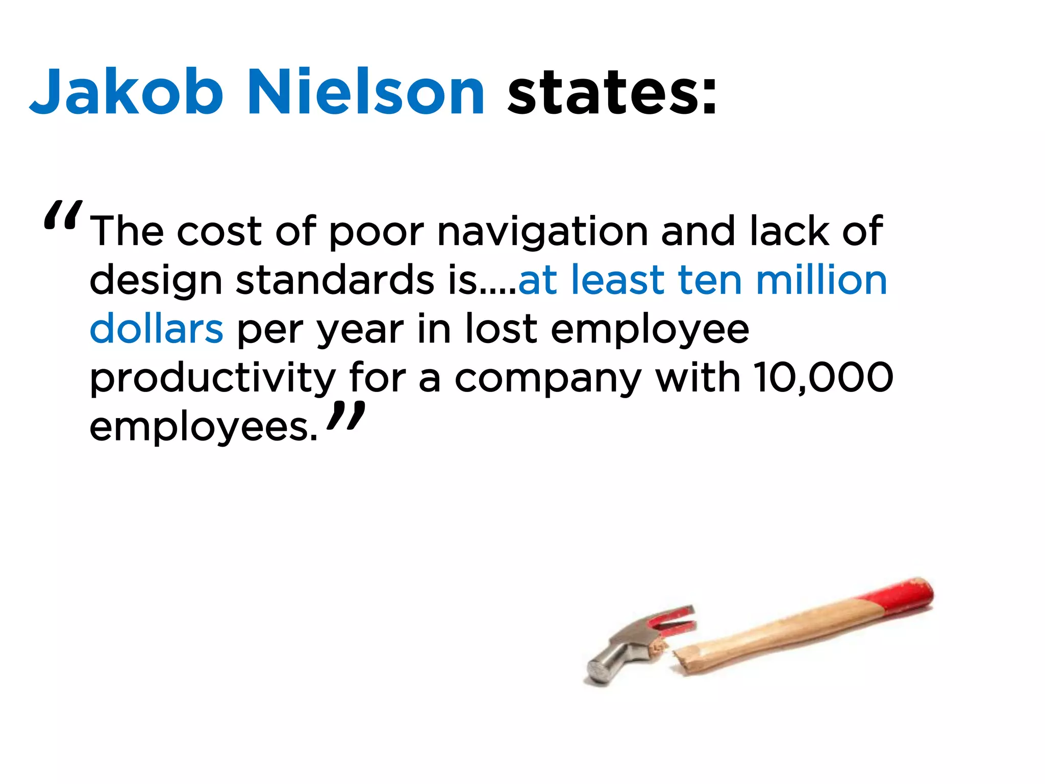 Jakob Nielson states:

“   The cost of poor navigation and lack of
    design standards is….at least ten million
    dollars per year in lost employee
    productivity for a company with 10,000
    employees.
               ”
 