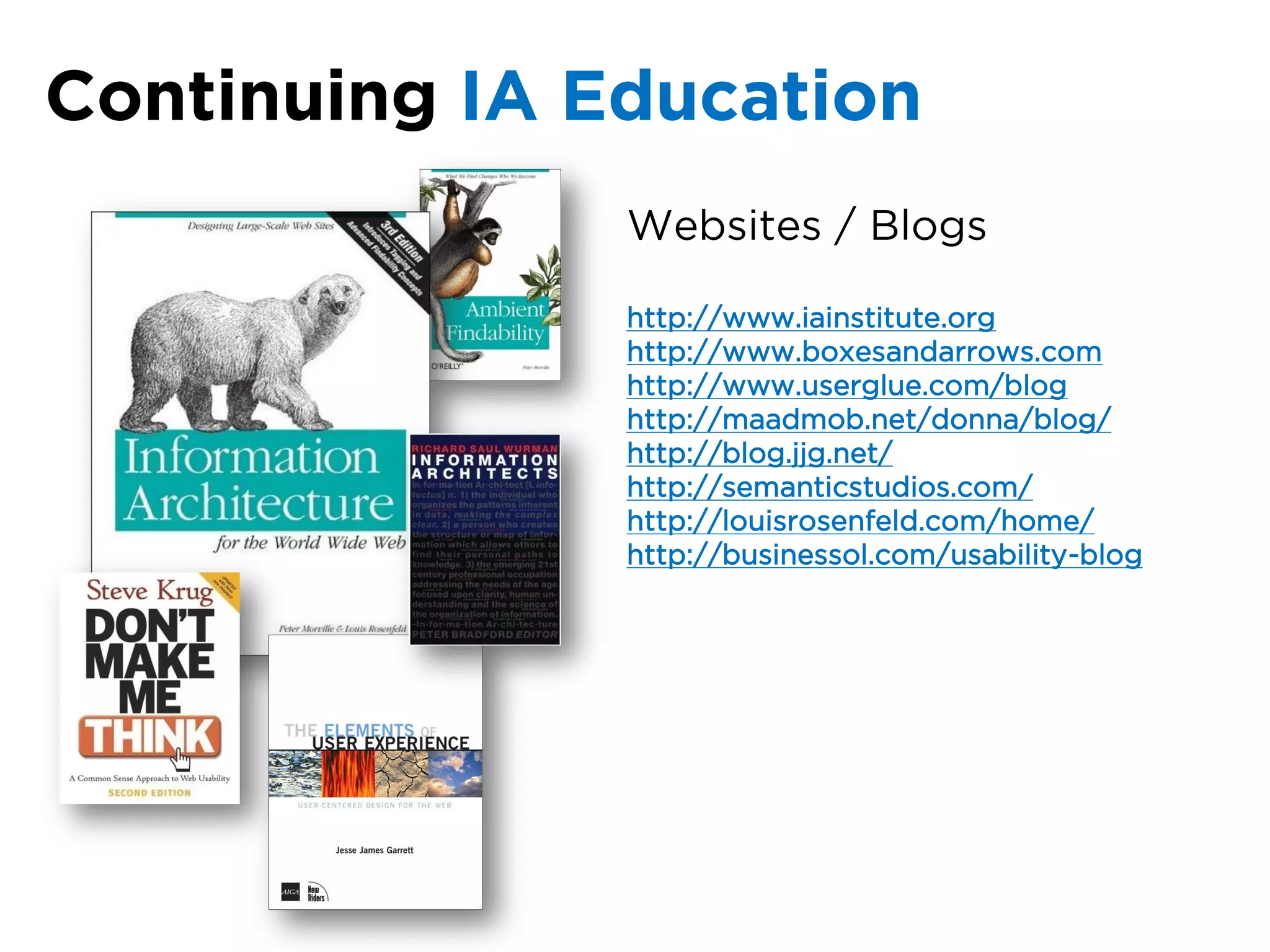 Continuing IA Education
               Websites / Blogs

               http://www.iainstitute.org
               http://www.boxesandarrows.com
               http://www.userglue.com/blog
               http://maadmob.net/donna/blog/
               http://blog.jjg.net/
               http://semanticstudios.com/
               http://louisrosenfeld.com/home/
               http://businessol.com/usability-blog
 