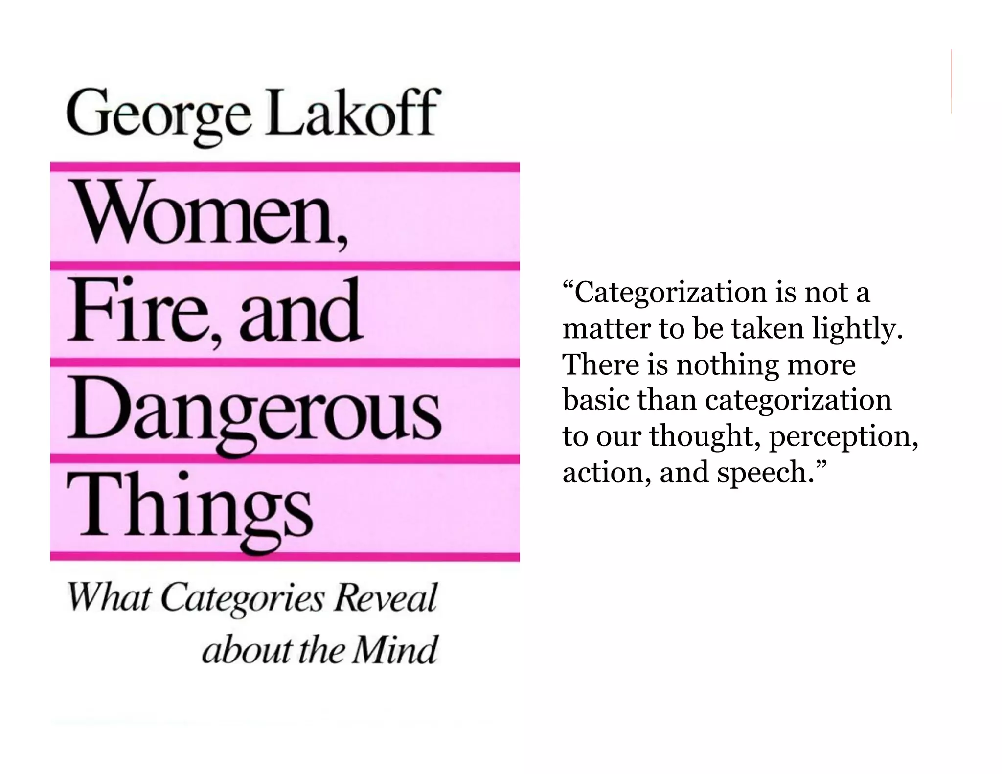 “Categorization is not a
matter to be taken lightly.
There is nothing more
basic than categorization
to our thought, perception,
action, and speech.”

12

 