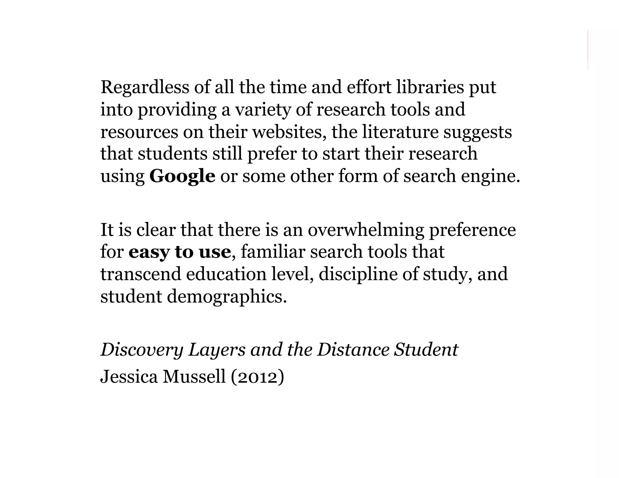 Regardless of all the time and effort libraries put
into providing a variety of research tools and
resources on their websites, the literature suggests
that students still prefer to start their research
using Google or some other form of search engine.
It is clear that there is an overwhelming preference
for easy to use, familiar search tools that
transcend education level, discipline of study, and
student demographics.
Discovery Layers and the Distance Student
Jessica Mussell (2012)
133

 