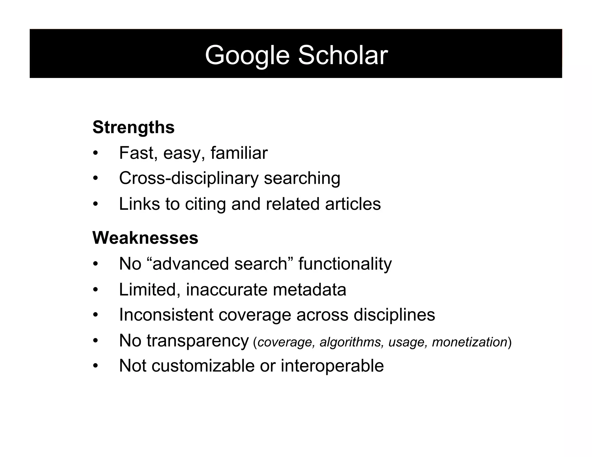 Google Scholar
Strengths
•  Fast, easy, familiar
•  Cross-disciplinary searching
•  Links to citing and related articles
Weaknesses
•  No “advanced search” functionality
•  Limited, inaccurate metadata
•  Inconsistent coverage across disciplines
•  No transparency (coverage, algorithms, usage, monetization)
•  Not customizable or interoperable
134

 