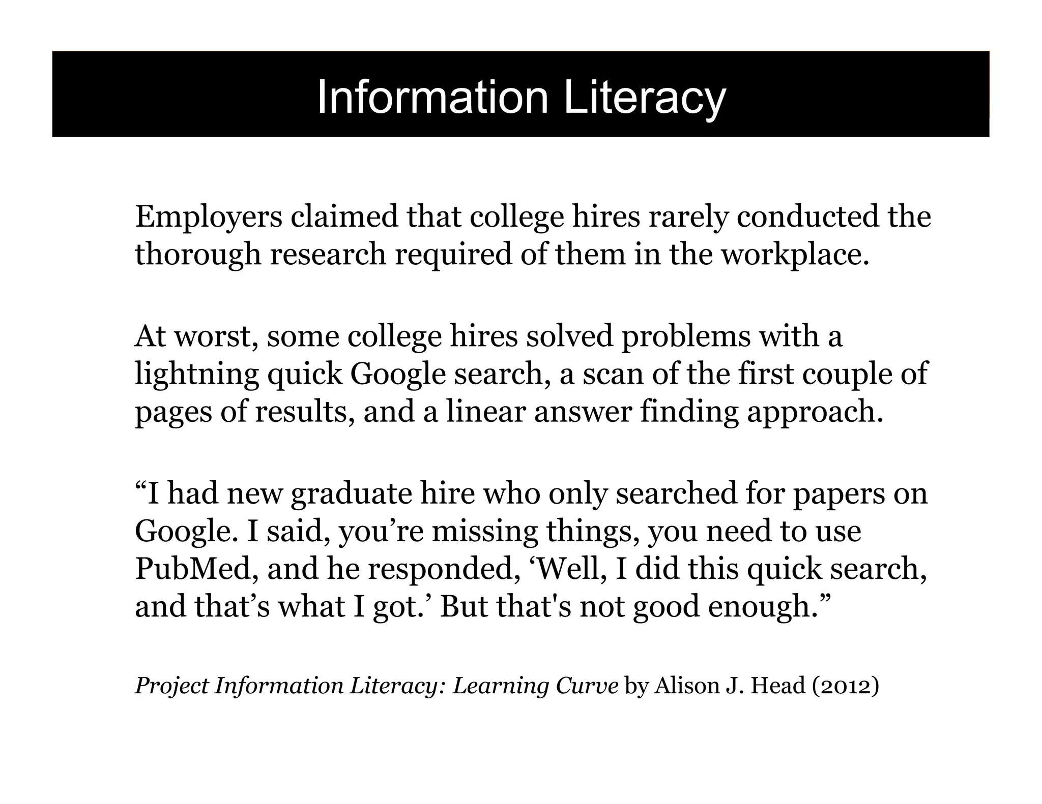 Information Literacy
Employers claimed that college hires rarely conducted the
thorough research required of them in the workplace.
At worst, some college hires solved problems with a
lightning quick Google search, a scan of the first couple of
pages of results, and a linear answer finding approach.
“I had new graduate hire who only searched for papers on
Google. I said, you’re missing things, you need to use
PubMed, and he responded, ‘Well, I did this quick search,
and that’s what I got.’ But that's not good enough.”
Project Information Literacy: Learning Curve by Alison J. Head (2012)

135

 