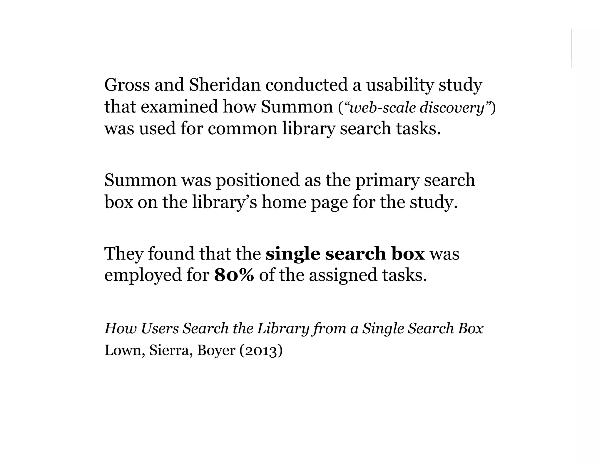 Gross and Sheridan conducted a usability study
that examined how Summon (“web-scale discovery”)
was used for common library search tasks.
Summon was positioned as the primary search
box on the library’s home page for the study.
They found that the single search box was
employed for 80% of the assigned tasks.
How Users Search the Library from a Single Search Box
Lown, Sierra, Boyer (2013)

139

 