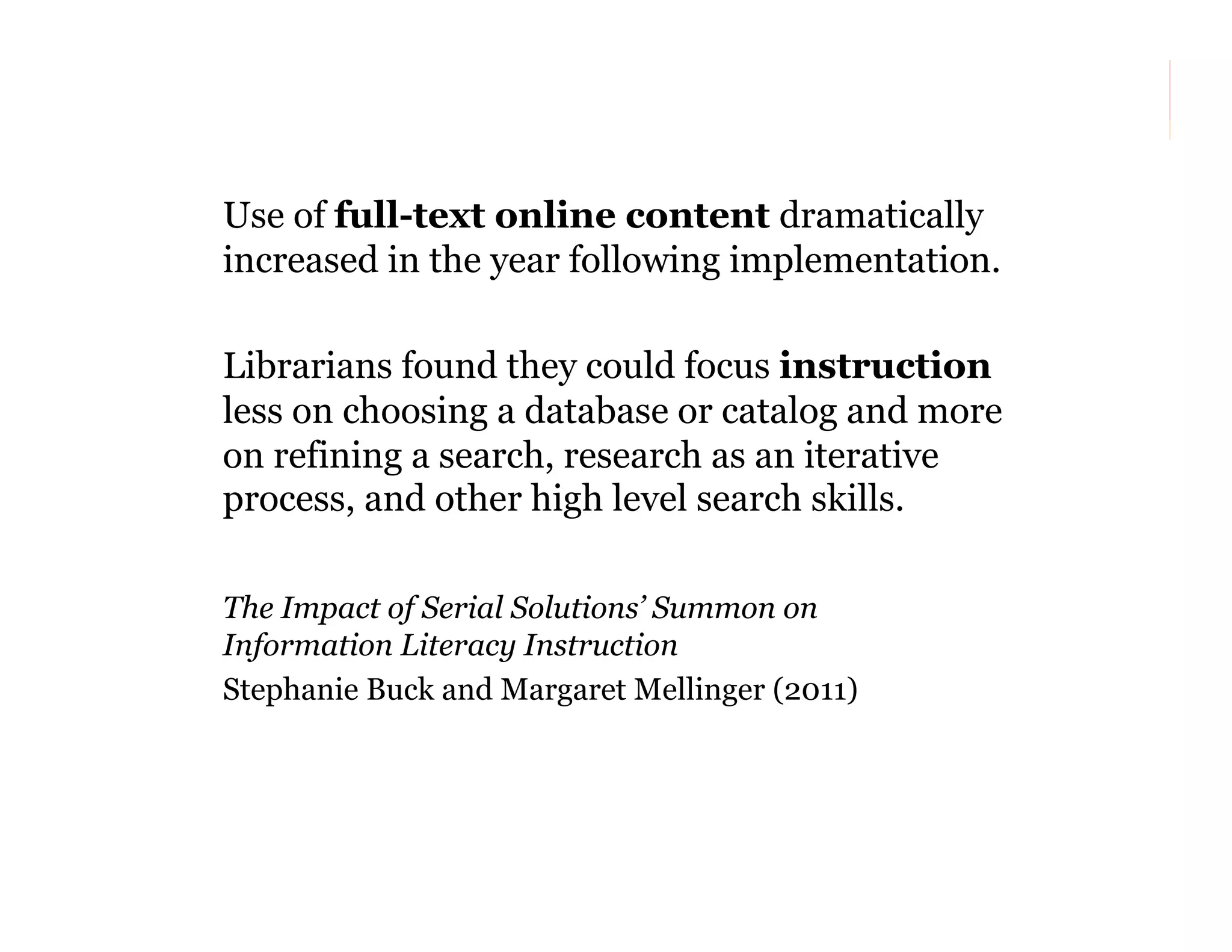 Use of full-text online content dramatically
increased in the year following implementation.
Librarians found they could focus instruction
less on choosing a database or catalog and more
on refining a search, research as an iterative
process, and other high level search skills.
The Impact of Serial Solutions’ Summon on
Information Literacy Instruction
Stephanie Buck and Margaret Mellinger (2011)

140

 