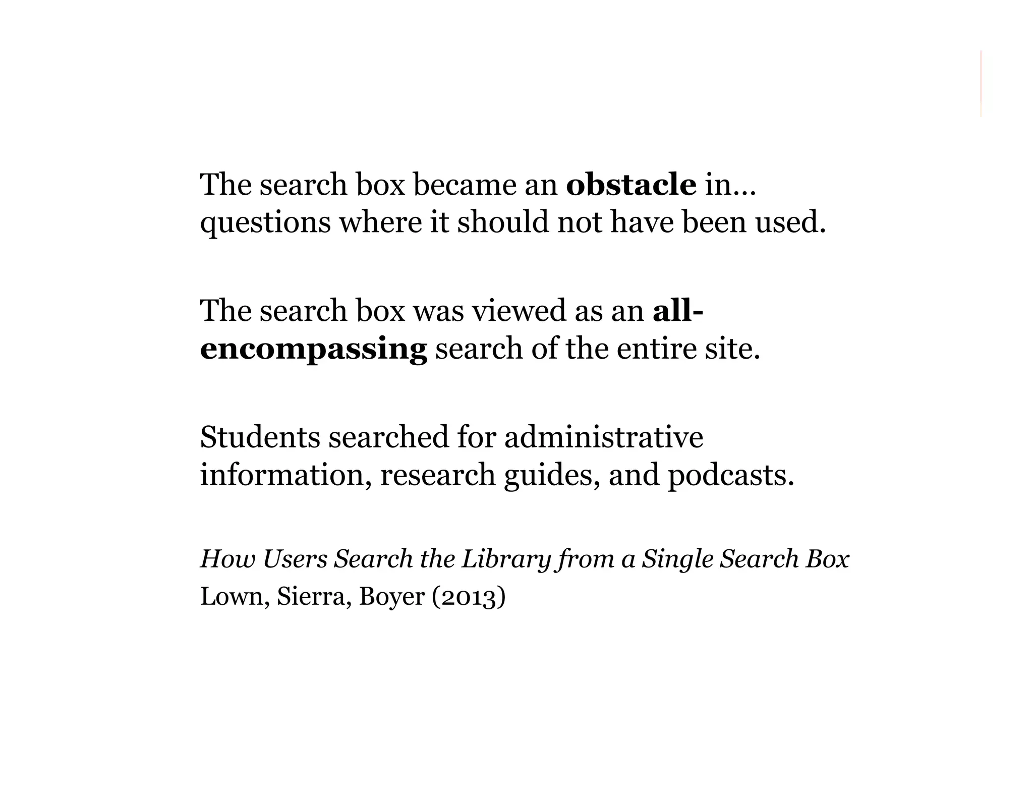 The search box became an obstacle in…
questions where it should not have been used.
The search box was viewed as an allencompassing search of the entire site.
Students searched for administrative
information, research guides, and podcasts.
How Users Search the Library from a Single Search Box
Lown, Sierra, Boyer (2013)

141

 