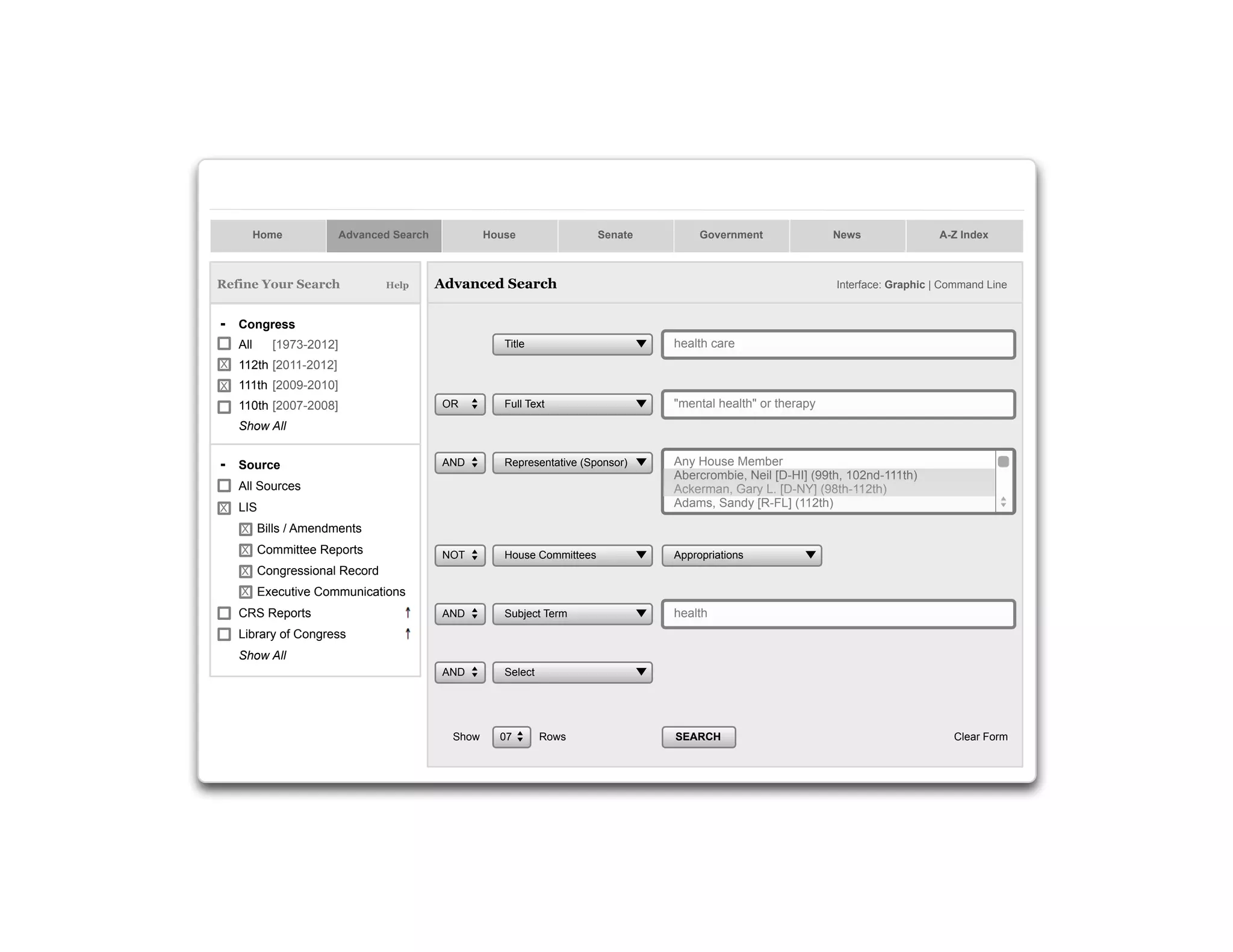 Home

Advanced Search

Refine Your Search

Help

House

Senate

Government

Advanced Search

News

A-Z Index

Interface: Graphic | Command Line

- Congress
All

Title

health care

OR

Full Text

"mental health" or therapy

AND

Representative (Sponsor)

Any House Member
Abercrombie, Neil [D-HI] (99th, 102nd-111th)
Ackerman, Gary L. [D-NY] (98th-112th)
Adams, Sandy [R-FL] (112th)

NOT

House Committees

Appropriations

AND

Subject Term

health

AND

Select

[1973-2012]

X

112th [2011-2012]

X

111th [2009-2010]
110th [2007-2008]
Show All

- Source
All Sources
X

LIS
X Bills / Amendments
X Committee Reports
X Congressional Record
X Executive Communications

CRS Reports
Library of Congress
Show All

Show

07

Rows

SEARCH

Clear Form

145

 