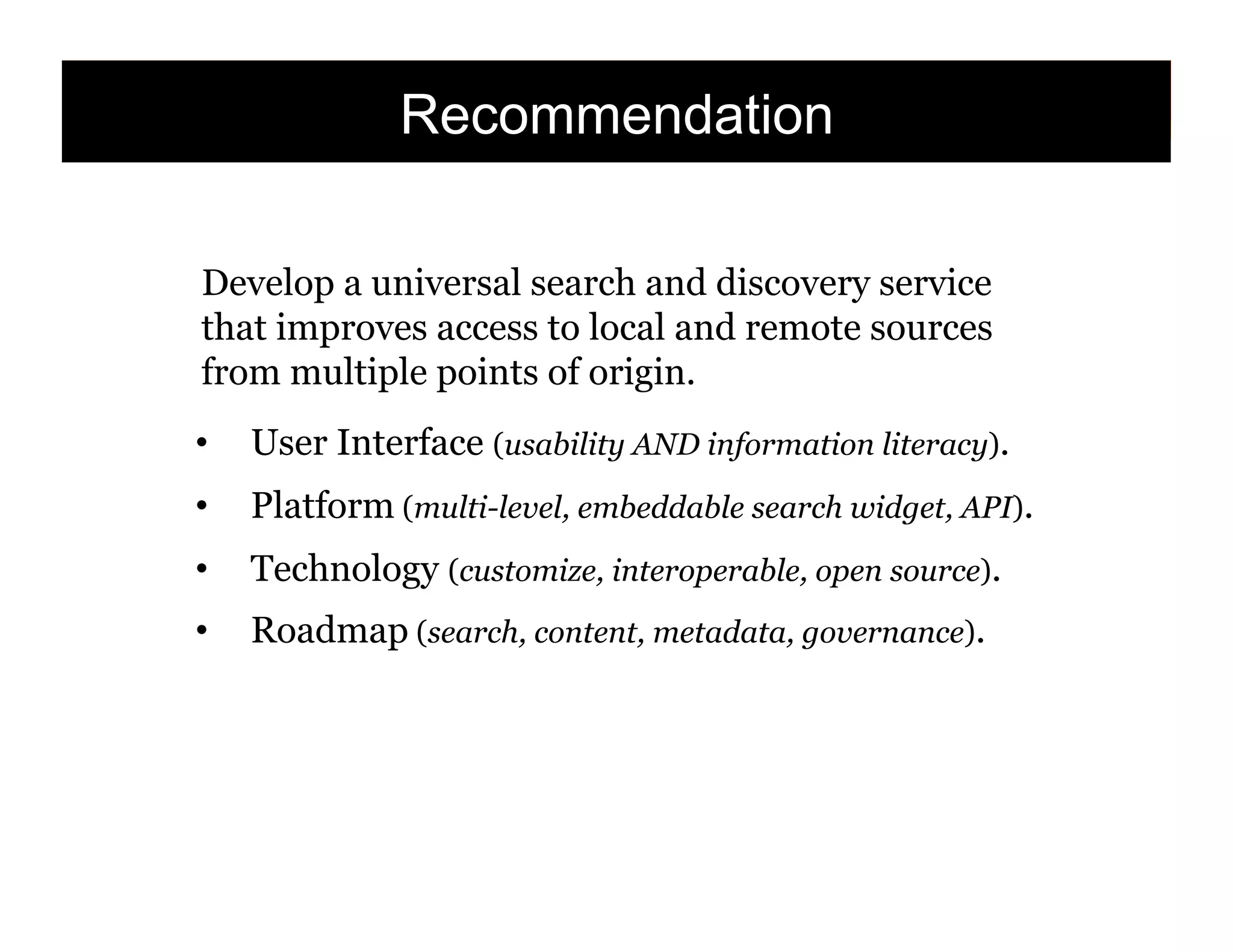 Recommendation
Develop a universal search and discovery service
that improves access to local and remote sources
from multiple points of origin.
• 

User Interface (usability AND information literacy).

• 

Platform (multi-level, embeddable search widget, API).

• 

Technology (customize, interoperable, open source).

• 

Roadmap (search, content, metadata, governance).

148

 