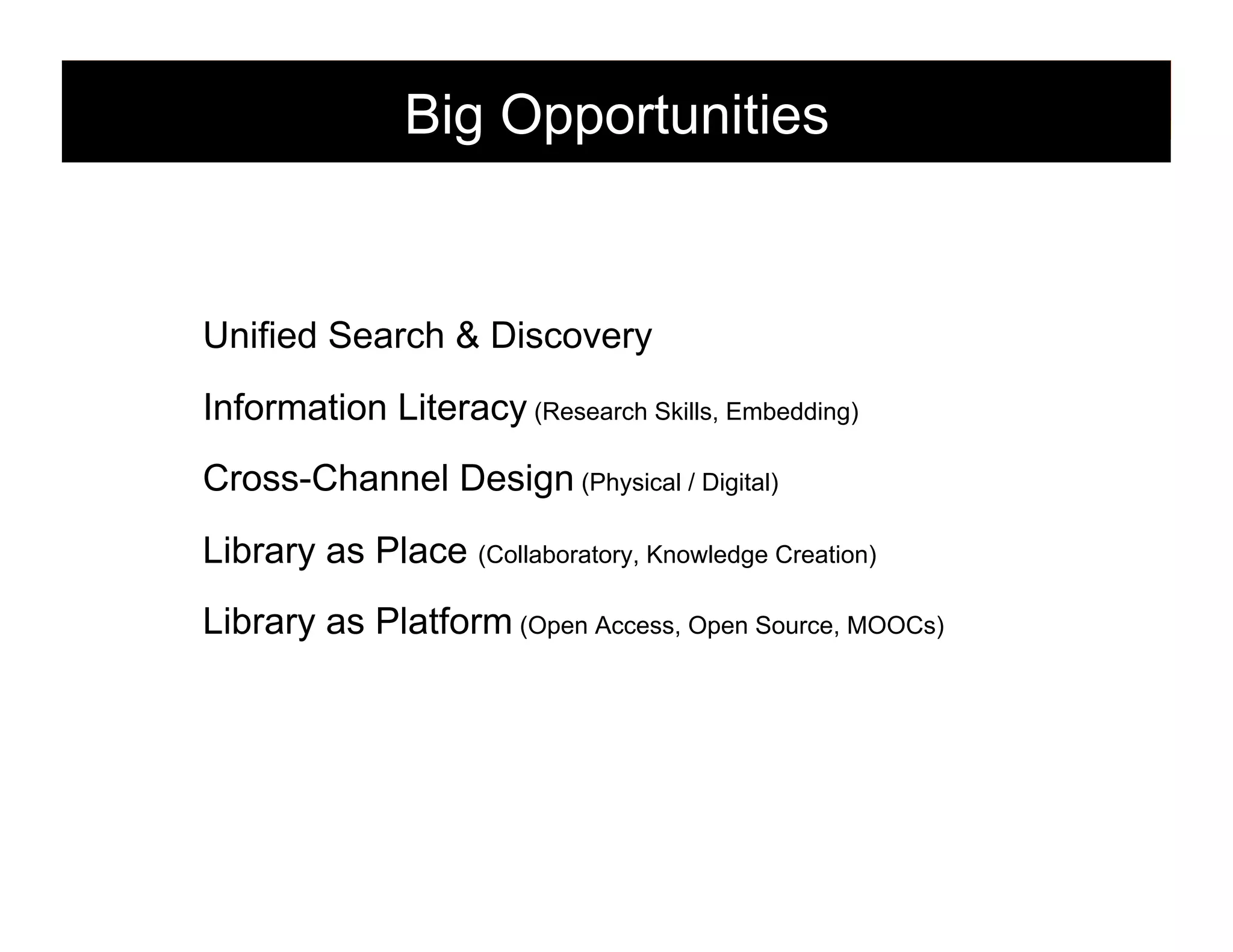 Big Opportunities

Unified Search & Discovery
Information Literacy (Research Skills, Embedding)
Cross-Channel Design (Physical / Digital)
Library as Place (Collaboratory, Knowledge Creation)
Library as Platform (Open Access, Open Source, MOOCs)

149

 