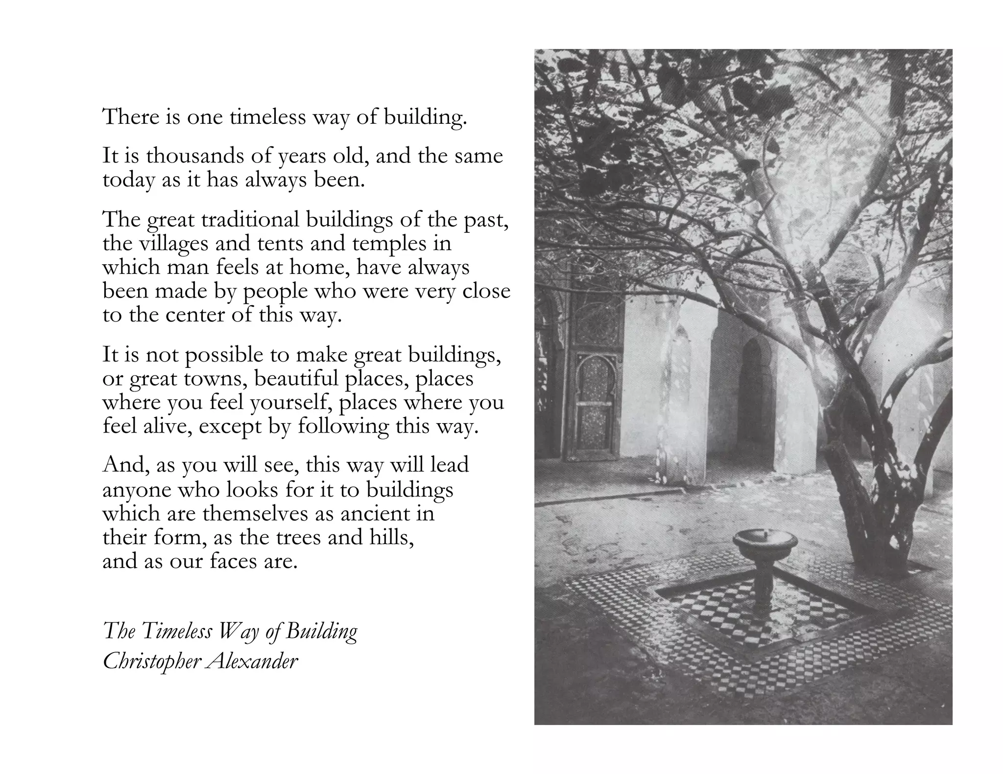 There is one timeless way of building.
It is thousands of years old, and the same
today as it has always been.
The great traditional buildings of the past,
the villages and tents and temples in
which man feels at home, have always
been made by people who were very close
to the center of this way.
It is not possible to make great buildings,
or great towns, beautiful places, places
where you feel yourself, places where you
feel alive, except by following this way.
And, as you will see, this way will lead
anyone who looks for it to buildings
which are themselves as ancient in
their form, as the trees and hills,
and as our faces are.
The Timeless Way of Building
Christopher Alexander
15

 