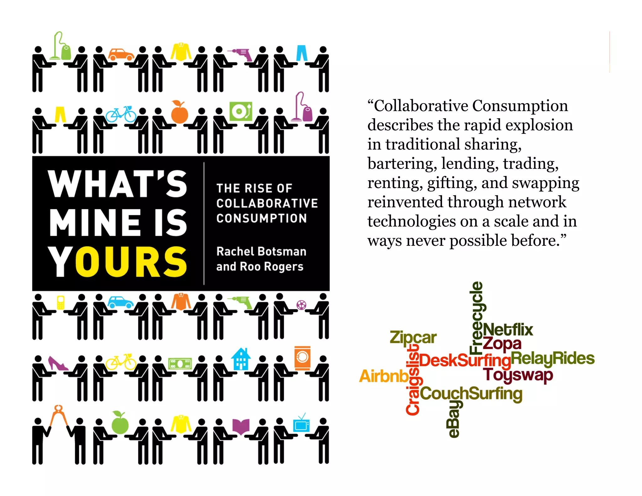 “Collaborative Consumption
describes the rapid explosion
in traditional sharing,
bartering, lending, trading,
renting, gifting, and swapping
reinvented through network
technologies on a scale and in
ways never possible before.”

155

 