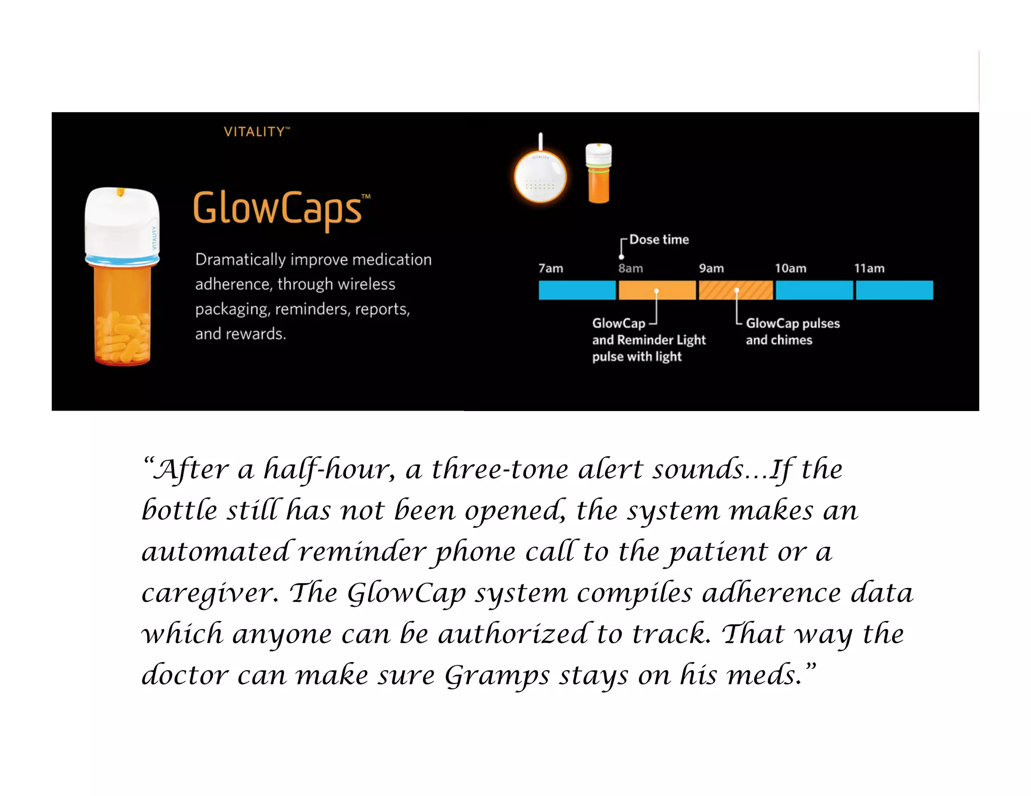 “After a half-hour, a three-tone alert sounds…If the
bottle still has not been opened, the system makes an
automated reminder phone call to the patient or a
caregiver. The GlowCap system compiles adherence data
which anyone can be authorized to track. That way the
doctor can make sure Gramps stays on his meds.”
160

 