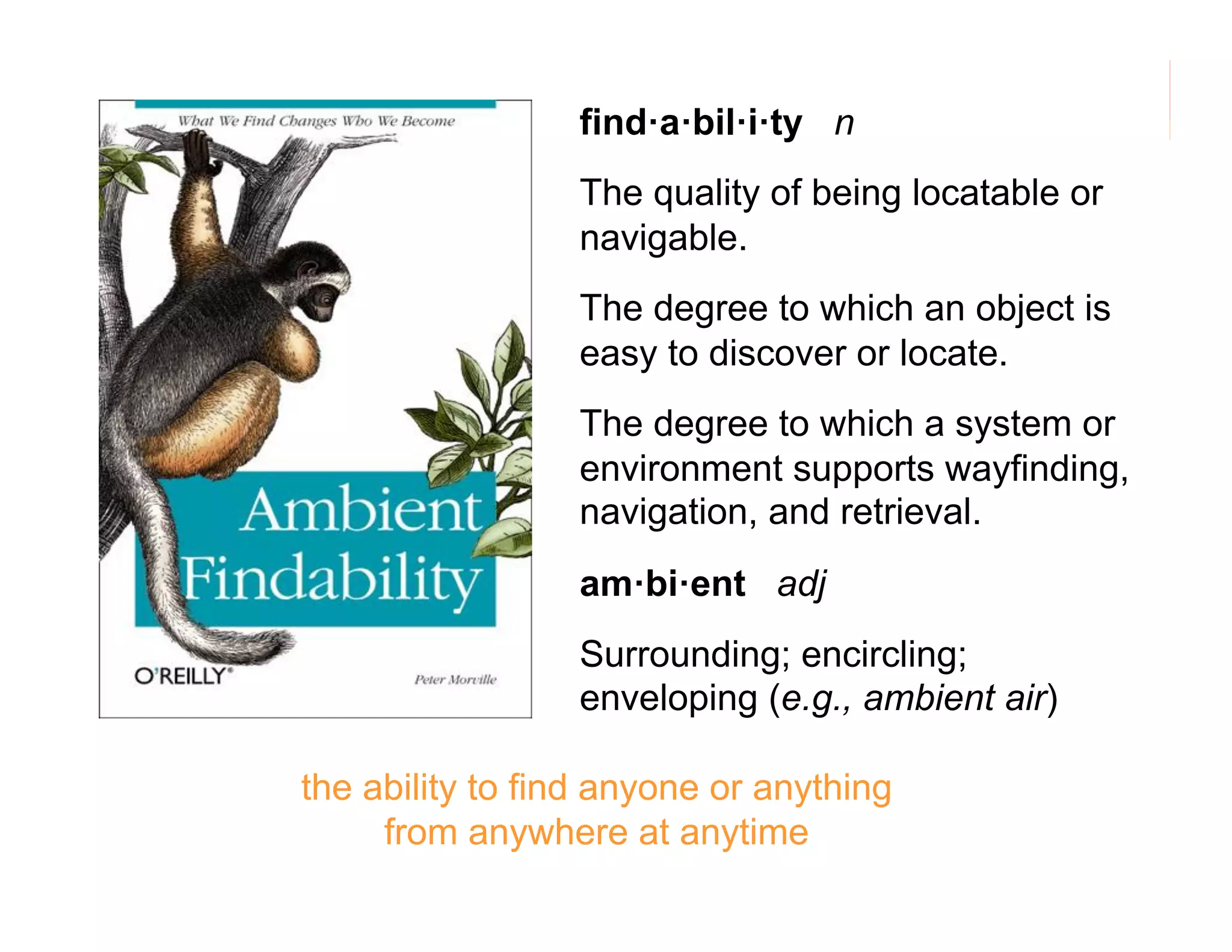 find·a·bil·i·ty n
The quality of being locatable or
navigable.
The degree to which an object is
easy to discover or locate.
The degree to which a system or
environment supports wayfinding,
navigation, and retrieval.
am·bi·ent adj
Surrounding; encircling;
enveloping (e.g., ambient air)
the ability to find anyone or anything
from anywhere at anytime

162

 