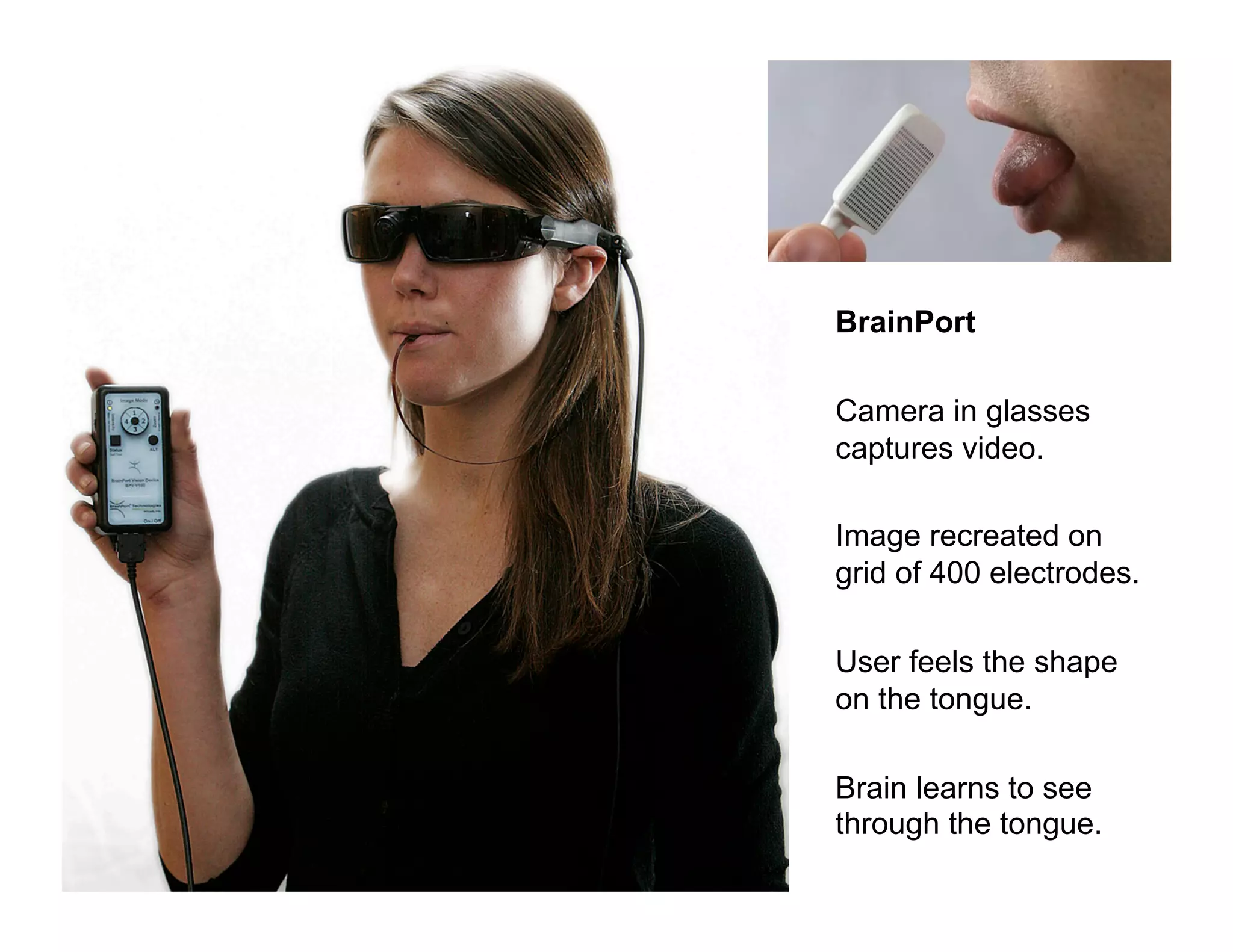 BrainPort
Camera in glasses
captures video.
Image recreated on
grid of 400 electrodes.
User feels the shape
on the tongue.
Brain learns to see
through the tongue.
165

 