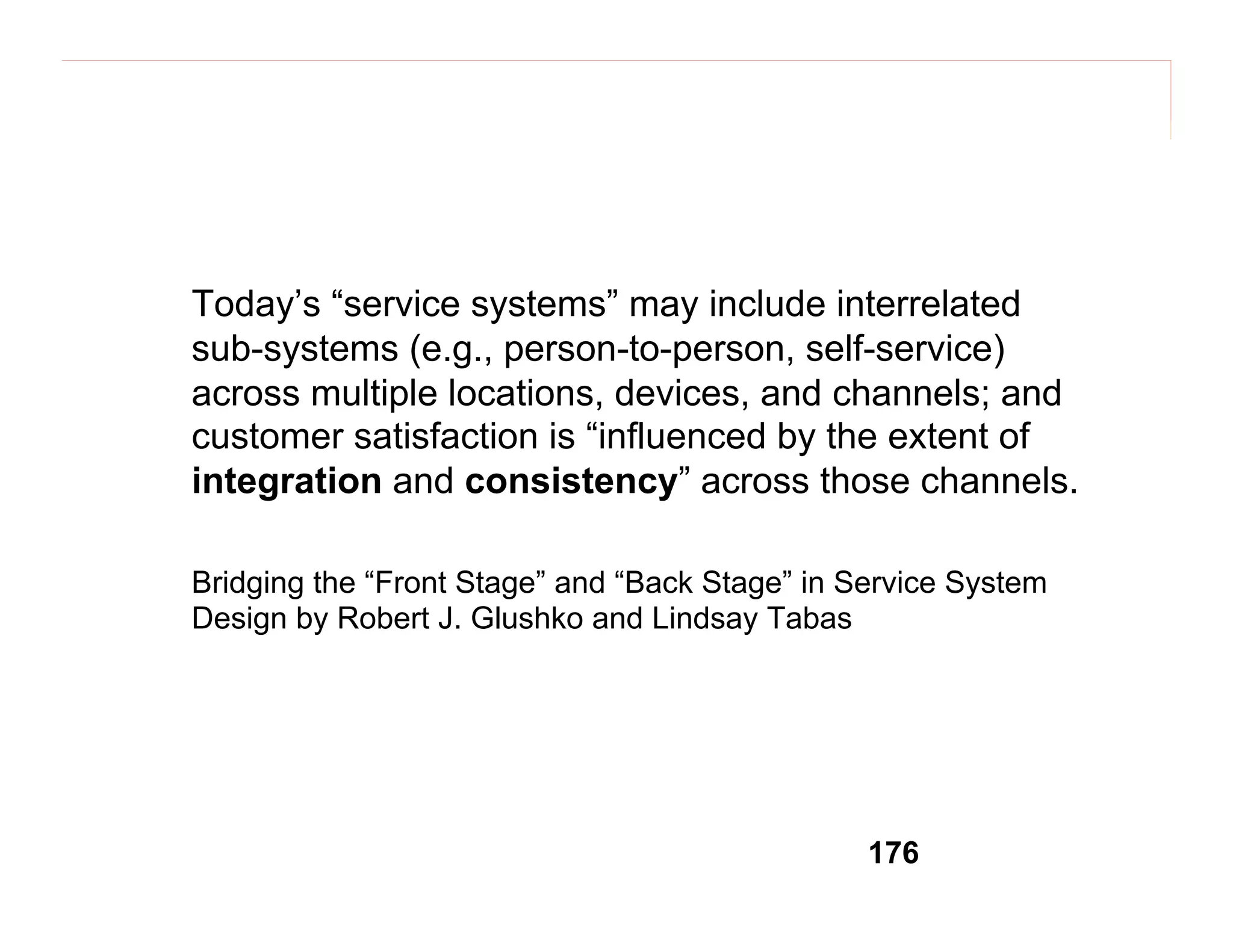 Today’s “service systems” may include interrelated
sub-systems (e.g., person-to-person, self-service)
across multiple locations, devices, and channels; and
customer satisfaction is “influenced by the extent of
integration and consistency” across those channels.
Bridging the “Front Stage” and “Back Stage” in Service System
Design by Robert J. Glushko and Lindsay Tabas

176

 