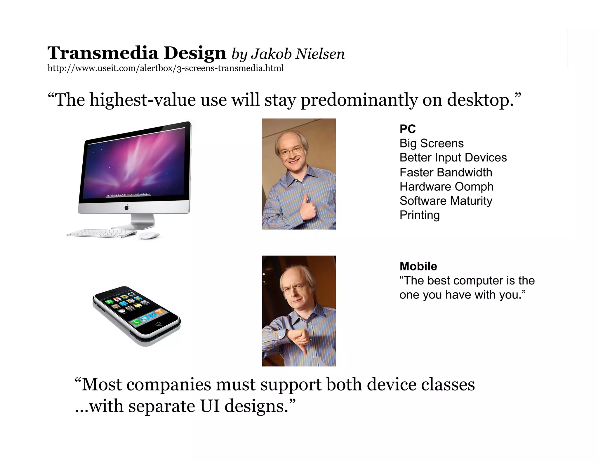 Transmedia Design by Jakob Nielsen
http://www.useit.com/alertbox/3-screens-transmedia.html

“The highest-value use will stay predominantly on desktop.”
PC
Big Screens
Better Input Devices
Faster Bandwidth
Hardware Oomph
Software Maturity
Printing

Mobile
“The best computer is the
one you have with you.”

“Most companies must support both device classes
…with separate UI designs.”
184

 