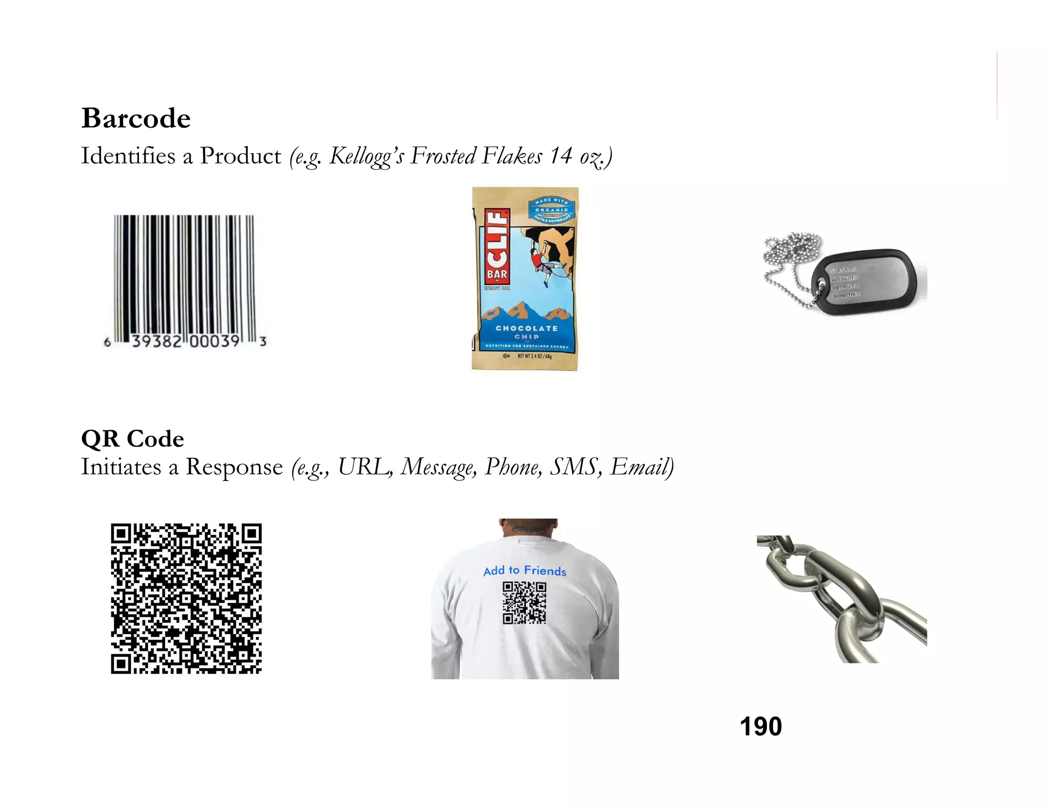 Barcode
Identifies a Product (e.g. Kellogg’s Frosted Flakes 14 oz.)

QR Code
Initiates a Response (e.g., URL, Message, Phone, SMS, Email)

190

 
