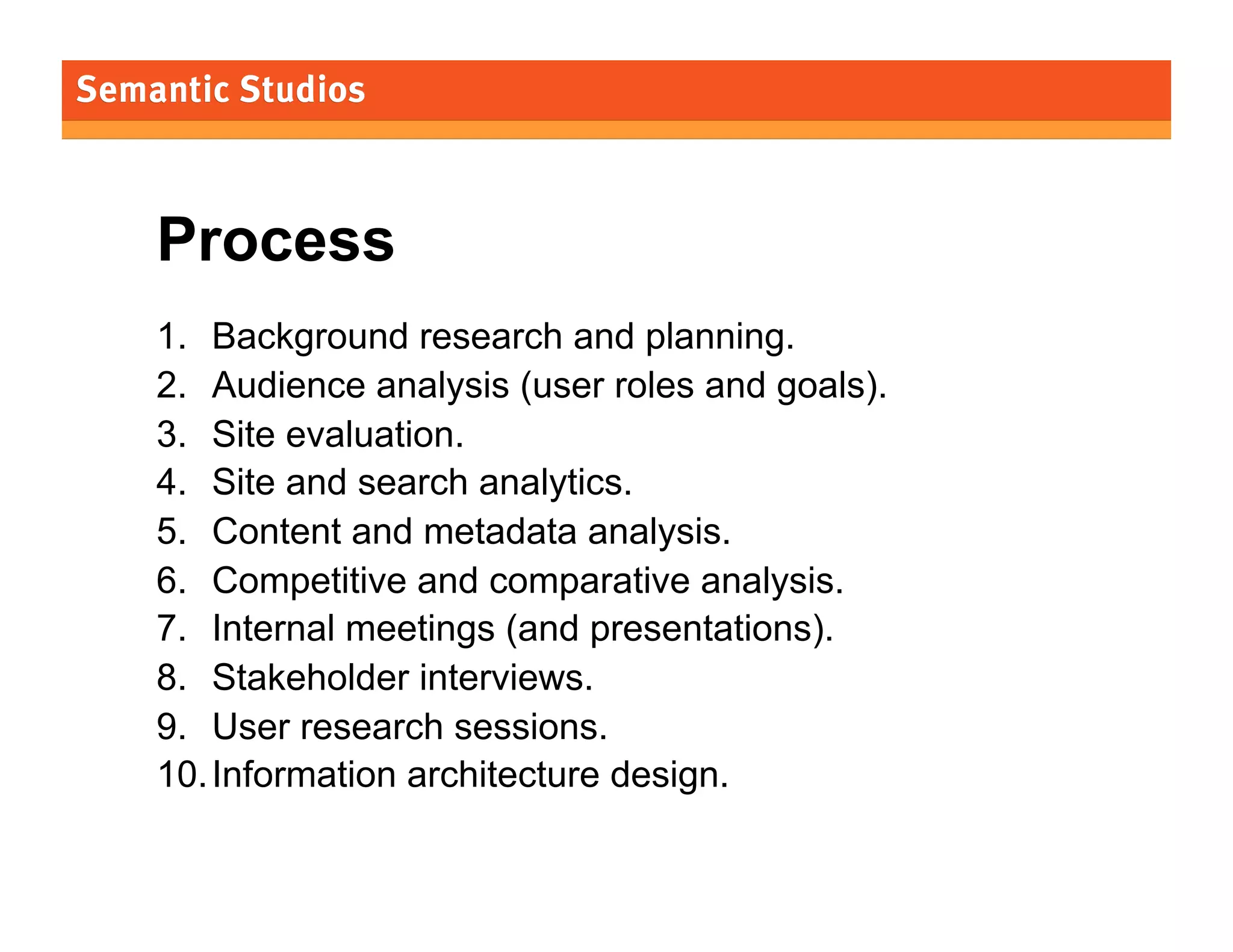 Process
1.  Background research and planning.
2.  Audience analysis (user roles and goals).
3.  Site evaluation.
4.  Site and search analytics.
5.  Content and metadata analysis.
6.  Competitive and comparative analysis.
7.  Internal meetings (and presentations).
8.  Stakeholder interviews.
9.  User research sessions.
10. Information architecture design.
27

 