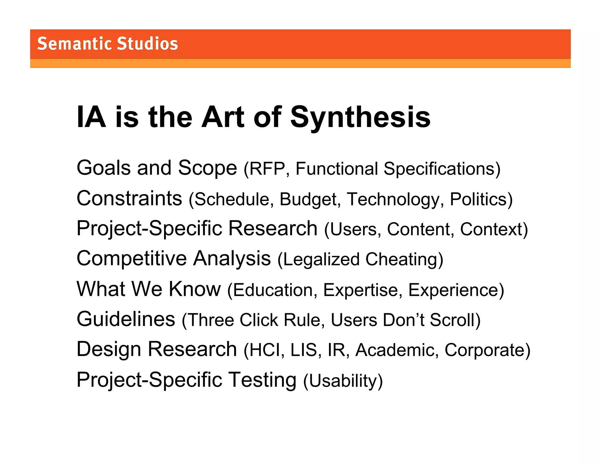 IA is the Art of Synthesis
Goals and Scope (RFP, Functional Specifications)
Constraints (Schedule, Budget, Technology, Politics)
Project-Specific Research (Users, Content, Context)
Competitive Analysis (Legalized Cheating)
What We Know (Education, Expertise, Experience)
Guidelines (Three Click Rule, Users Don’t Scroll)
Design Research (HCI, LIS, IR, Academic, Corporate)
Project-Specific Testing (Usability)
31

 
