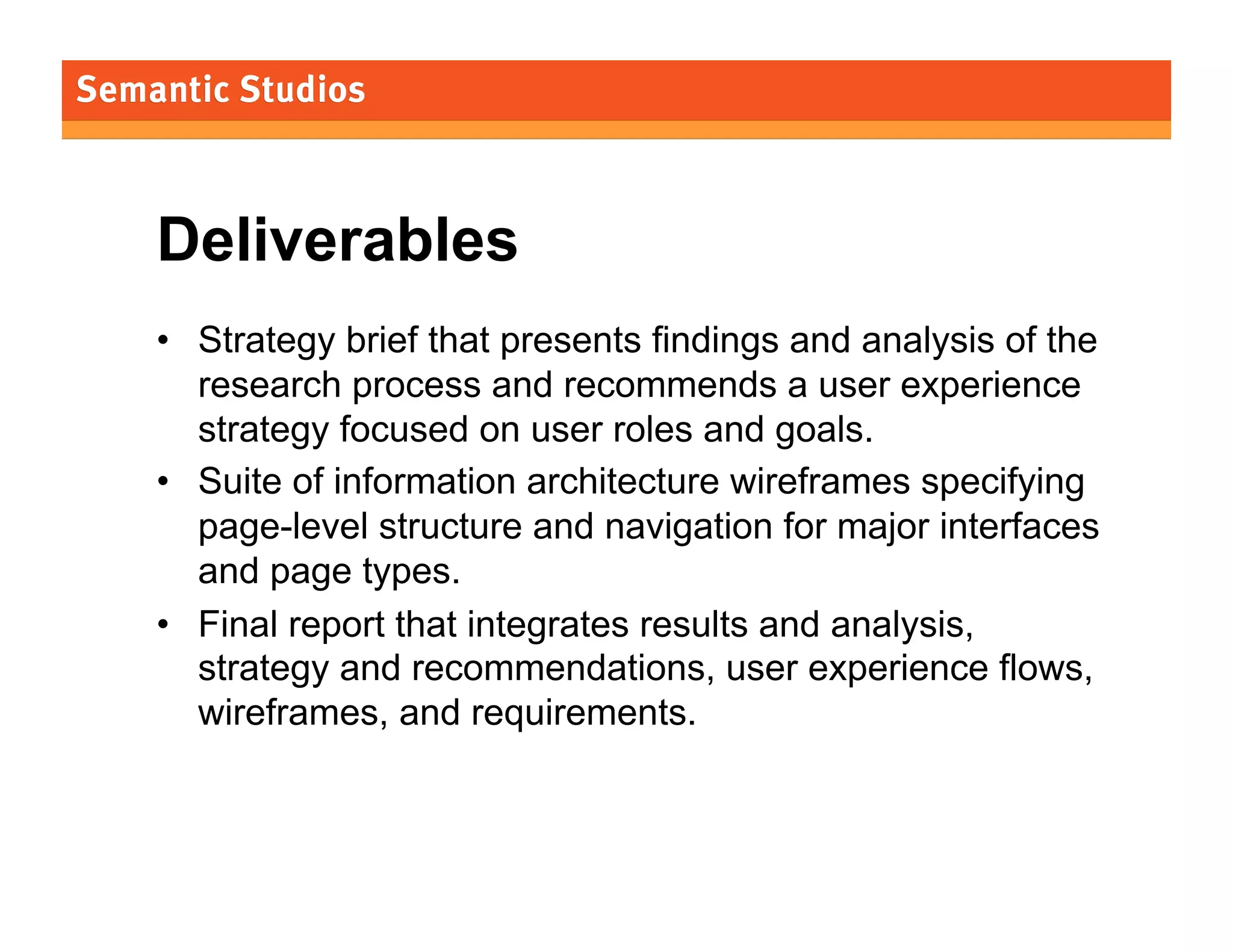 Deliverables
•  Strategy brief that presents findings and analysis of the
research process and recommends a user experience
strategy focused on user roles and goals.
•  Suite of information architecture wireframes specifying
page-level structure and navigation for major interfaces
and page types.
•  Final report that integrates results and analysis,
strategy and recommendations, user experience flows,
wireframes, and requirements.

33

 