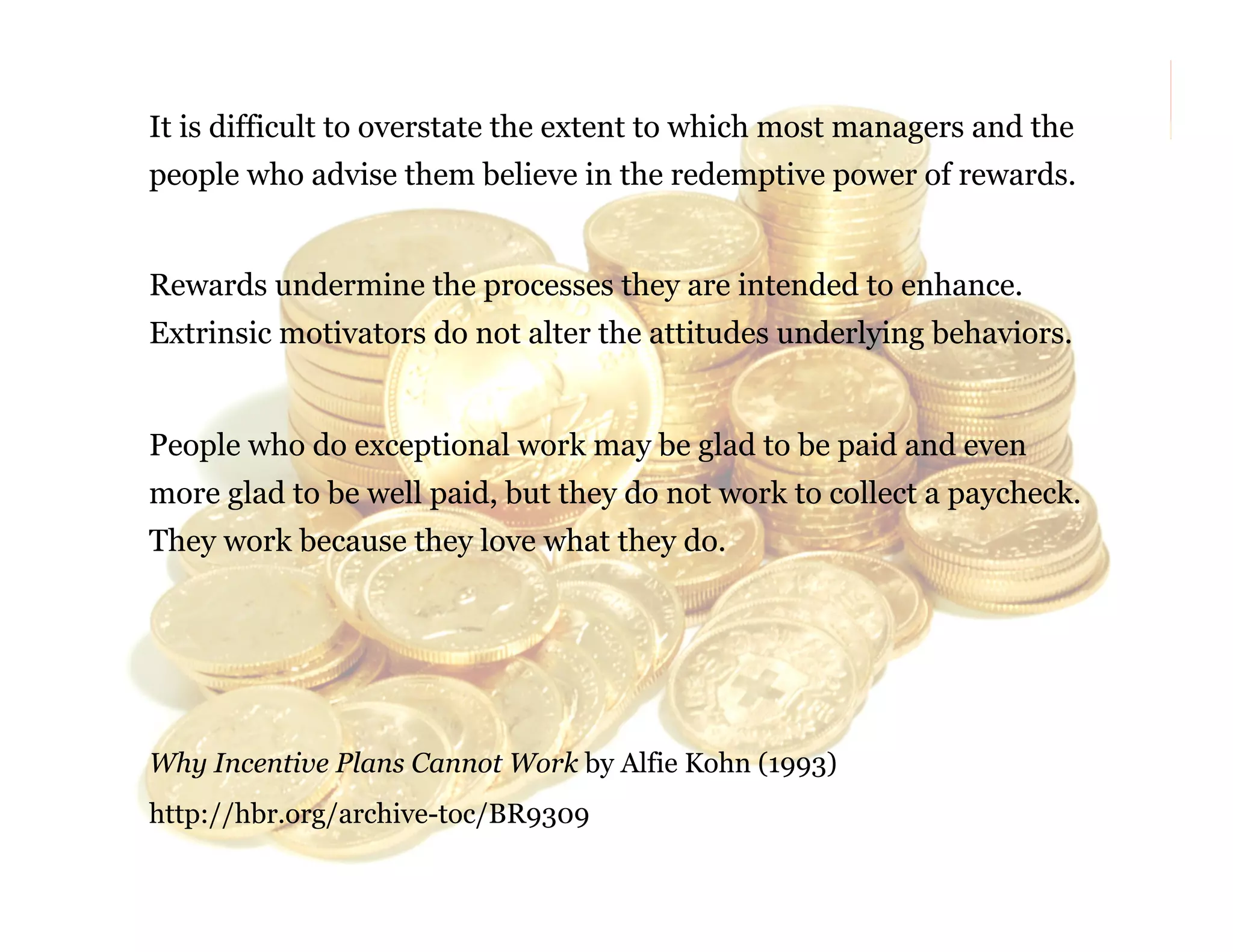It is difficult to overstate the extent to which most managers and the
people who advise them believe in the redemptive power of rewards.
Rewards undermine the processes they are intended to enhance.
Extrinsic motivators do not alter the attitudes underlying behaviors.

People who do exceptional work may be glad to be paid and even
more glad to be well paid, but they do not work to collect a paycheck.
They work because they love what they do.

Why Incentive Plans Cannot Work by Alfie Kohn (1993)
http://hbr.org/archive-toc/BR9309

63

 