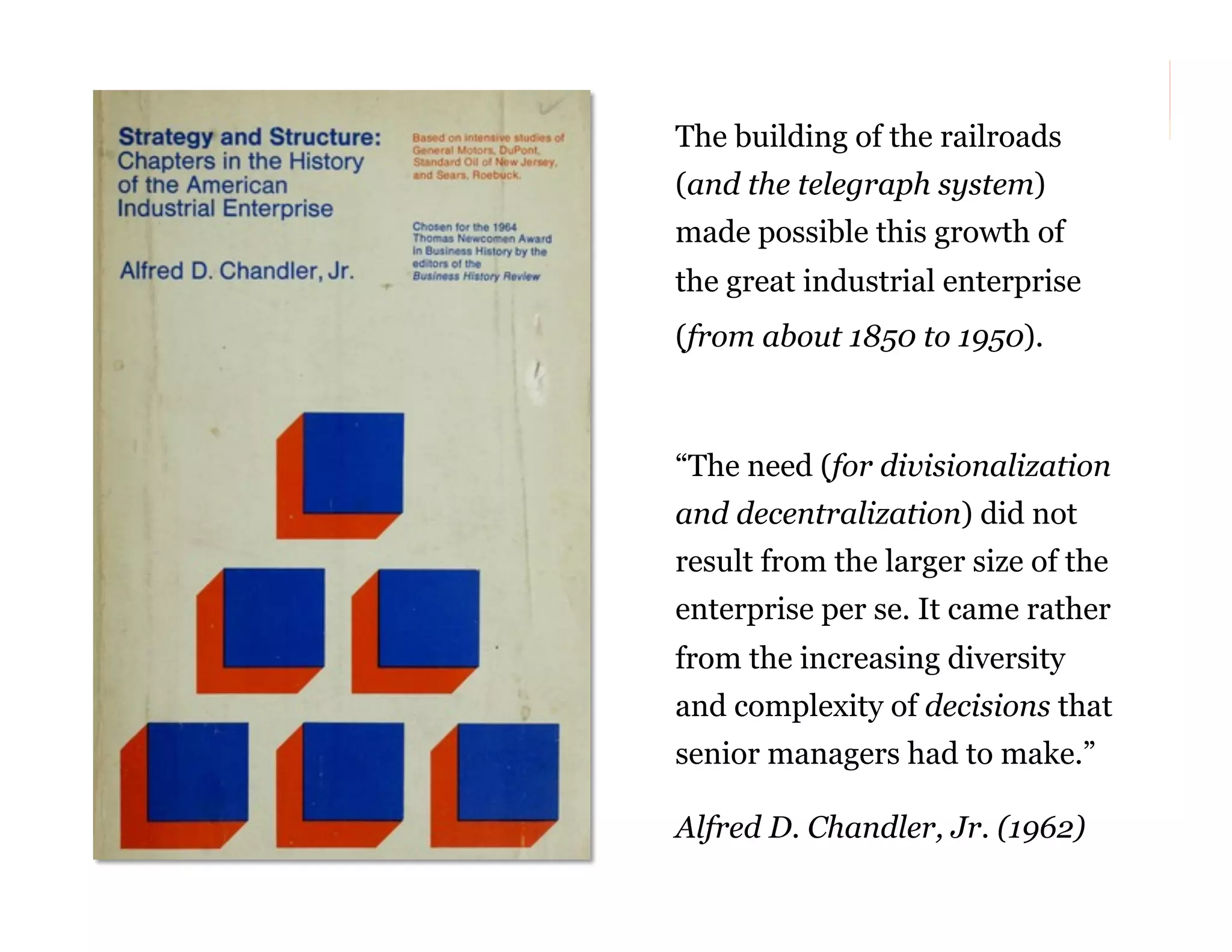 The building of the railroads
(and the telegraph system)
made possible this growth of
the great industrial enterprise
(from about 1850 to 1950).

“The need (for divisionalization
and decentralization) did not
result from the larger size of the
enterprise per se. It came rather
from the increasing diversity
and complexity of decisions that
senior managers had to make.”
Alfred D. Chandler, Jr. (1962)
64

 