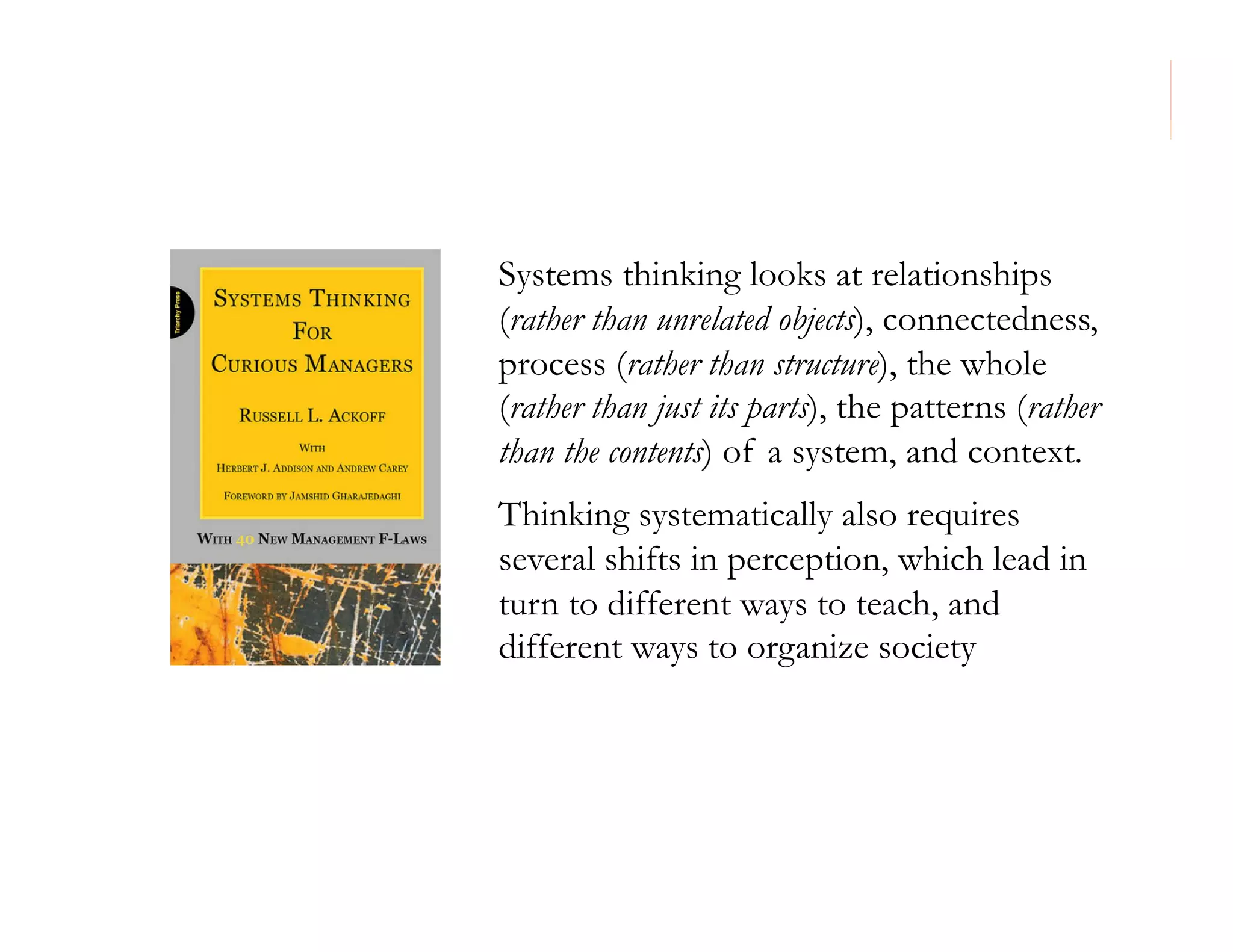 Systems thinking looks at relationships
(rather than unrelated objects), connectedness,
process (rather than structure), the whole
(rather than just its parts), the patterns (rather
than the contents) of a system, and context.
Thinking systematically also requires
several shifts in perception, which lead in
turn to different ways to teach, and
different ways to organize society

71

 