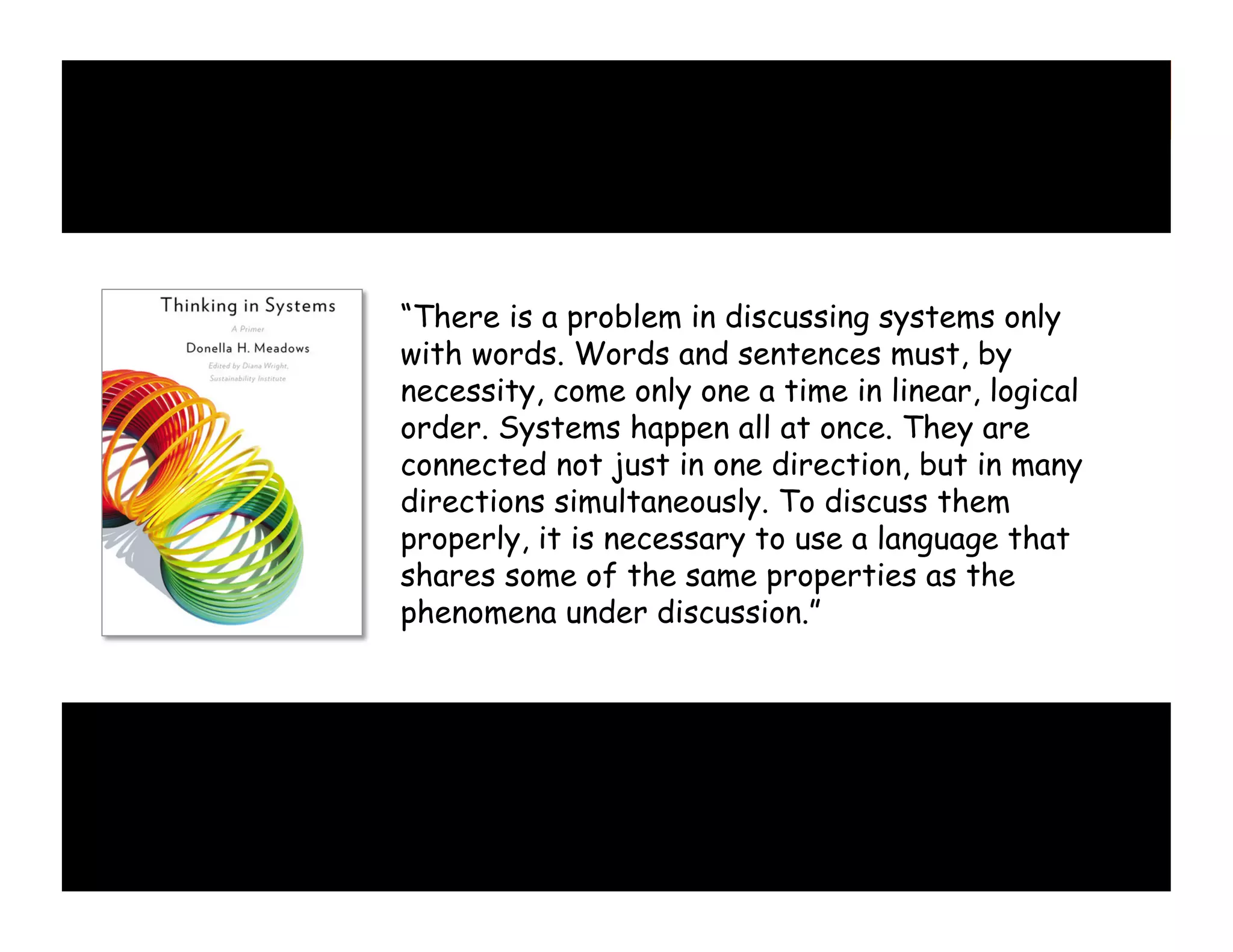 “There is a problem in discussing systems only
with words. Words and sentences must, by
necessity, come only one a time in linear, logical
order. Systems happen all at once. They are
connected not just in one direction, but in many
directions simultaneously. To discuss them
properly, it is necessary to use a language that
shares some of the same properties as the
phenomena under discussion.”

 