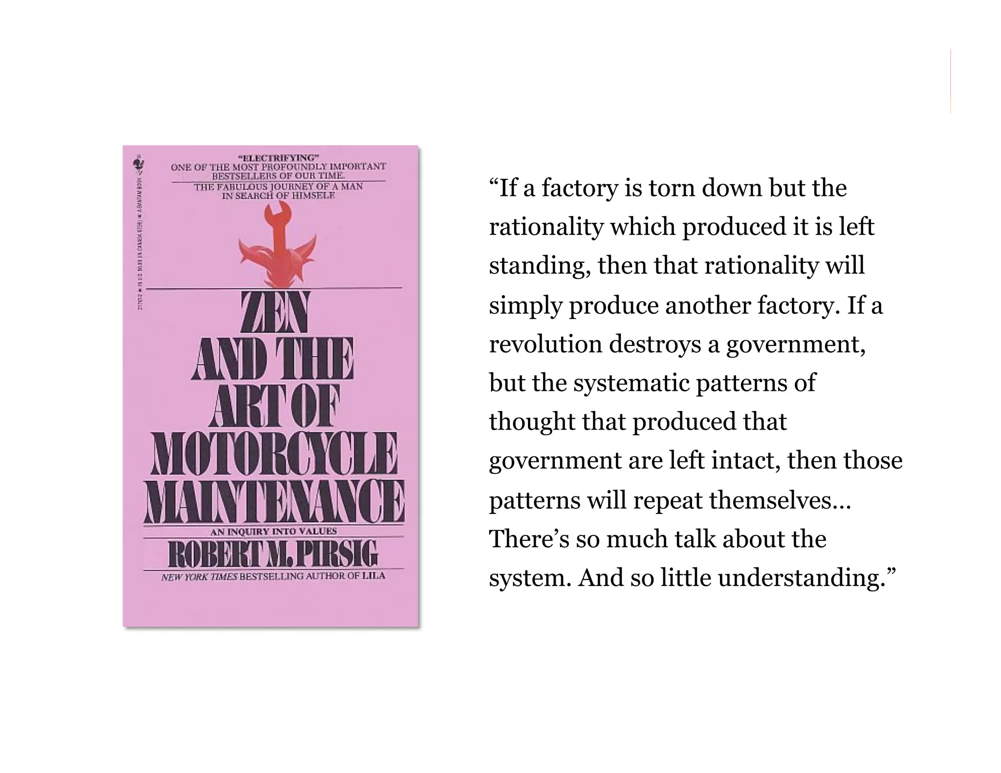 “If a factory is torn down but the
rationality which produced it is left
standing, then that rationality will
simply produce another factory. If a
revolution destroys a government,
but the systematic patterns of
thought that produced that
government are left intact, then those
patterns will repeat themselves…
There’s so much talk about the
system. And so little understanding.”

73

 