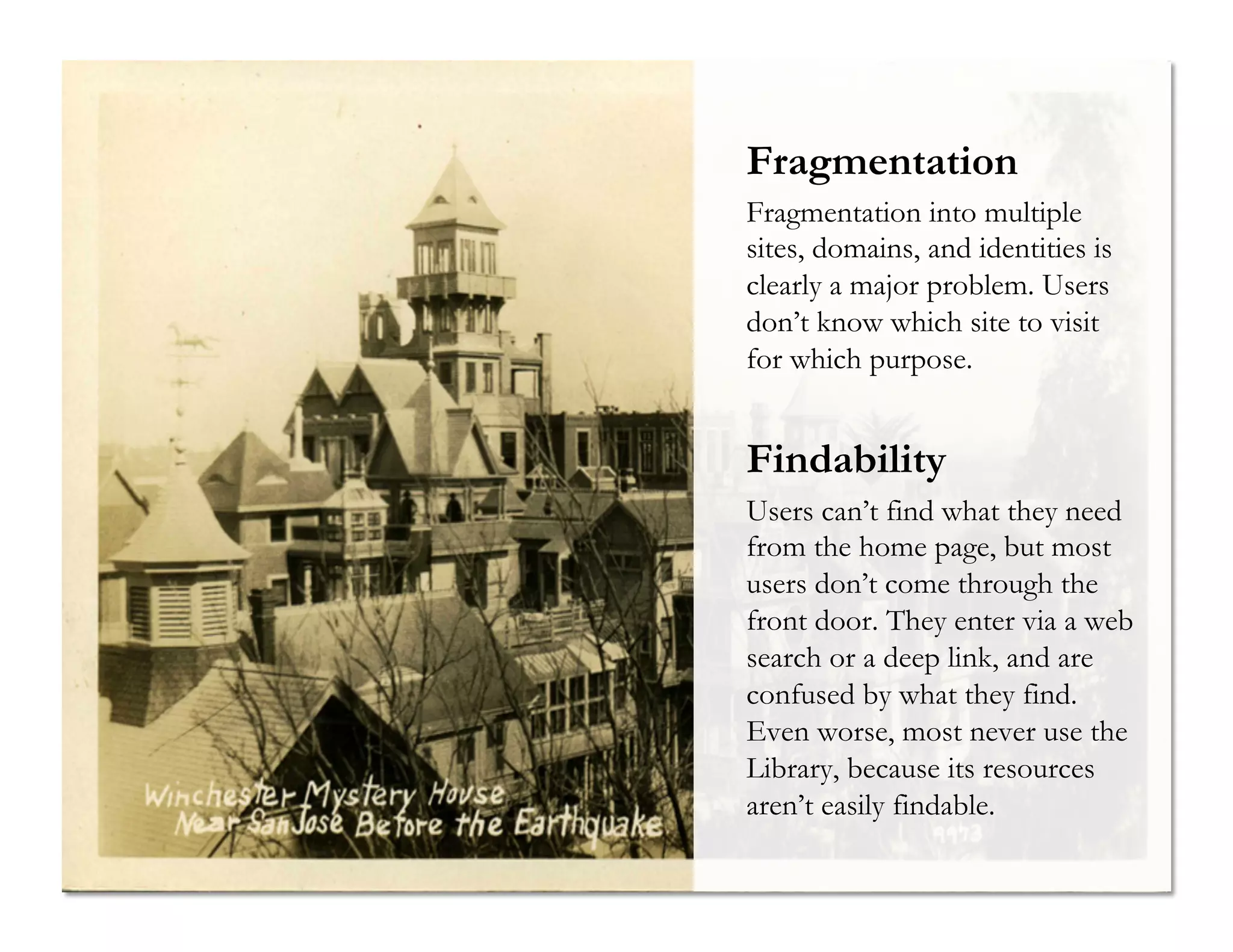 Fragmentation
Fragmentation into multiple
sites, domains, and identities is
clearly a major problem. Users
don’t know which site to visit
for which purpose.

Findability
Users can’t find what they need
from the home page, but most
users don’t come through the
front door. They enter via a web
search or a deep link, and are
confused by what they find.
Even worse, most never use the
Library, because its resources
aren’t easily findable.

 