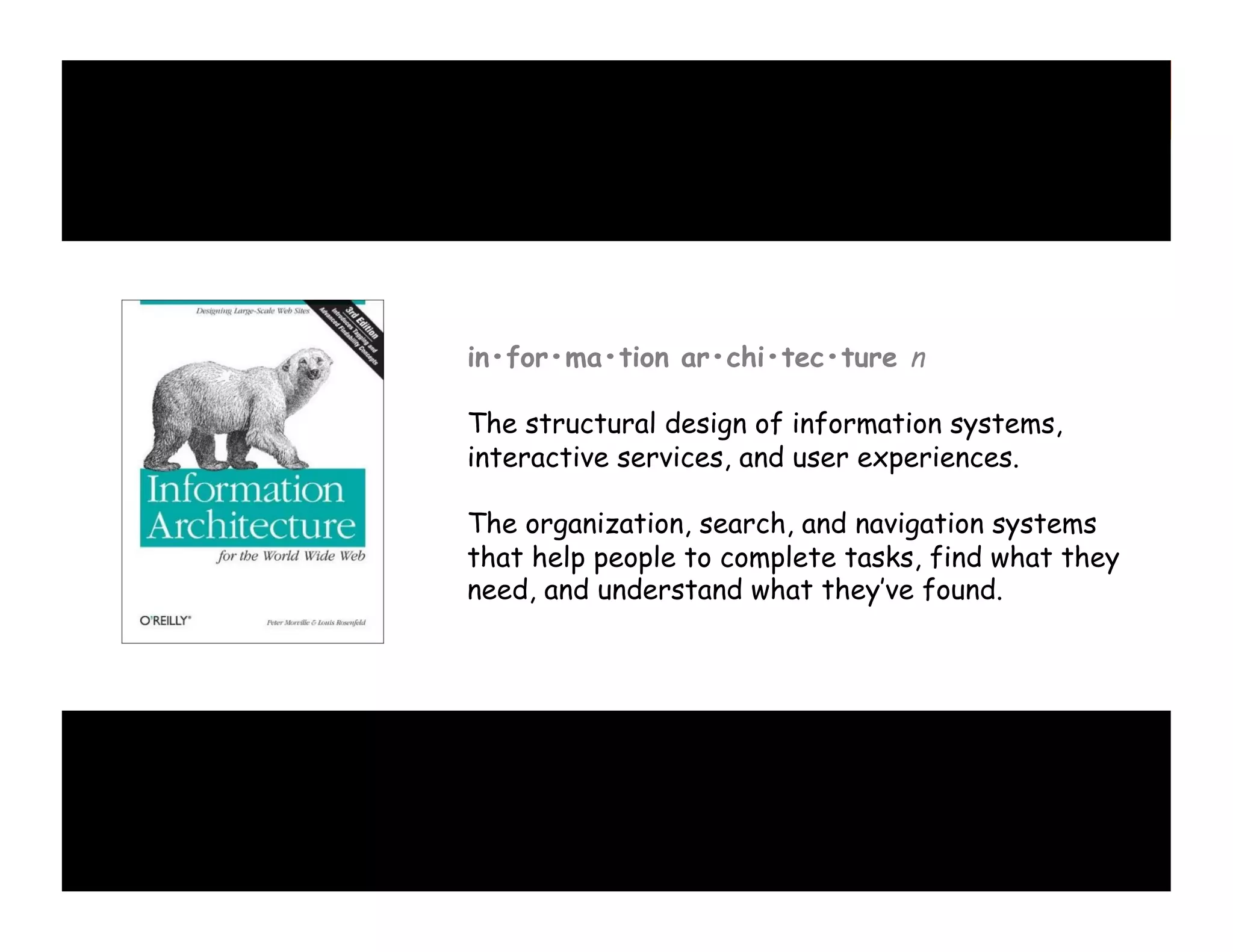 in•for•ma•tion ar•chi•tec•ture n
The structural design of information systems,
interactive services, and user experiences.
The organization, search, and navigation systems
that help people to complete tasks, find what they
need, and understand what they’ve found.

 