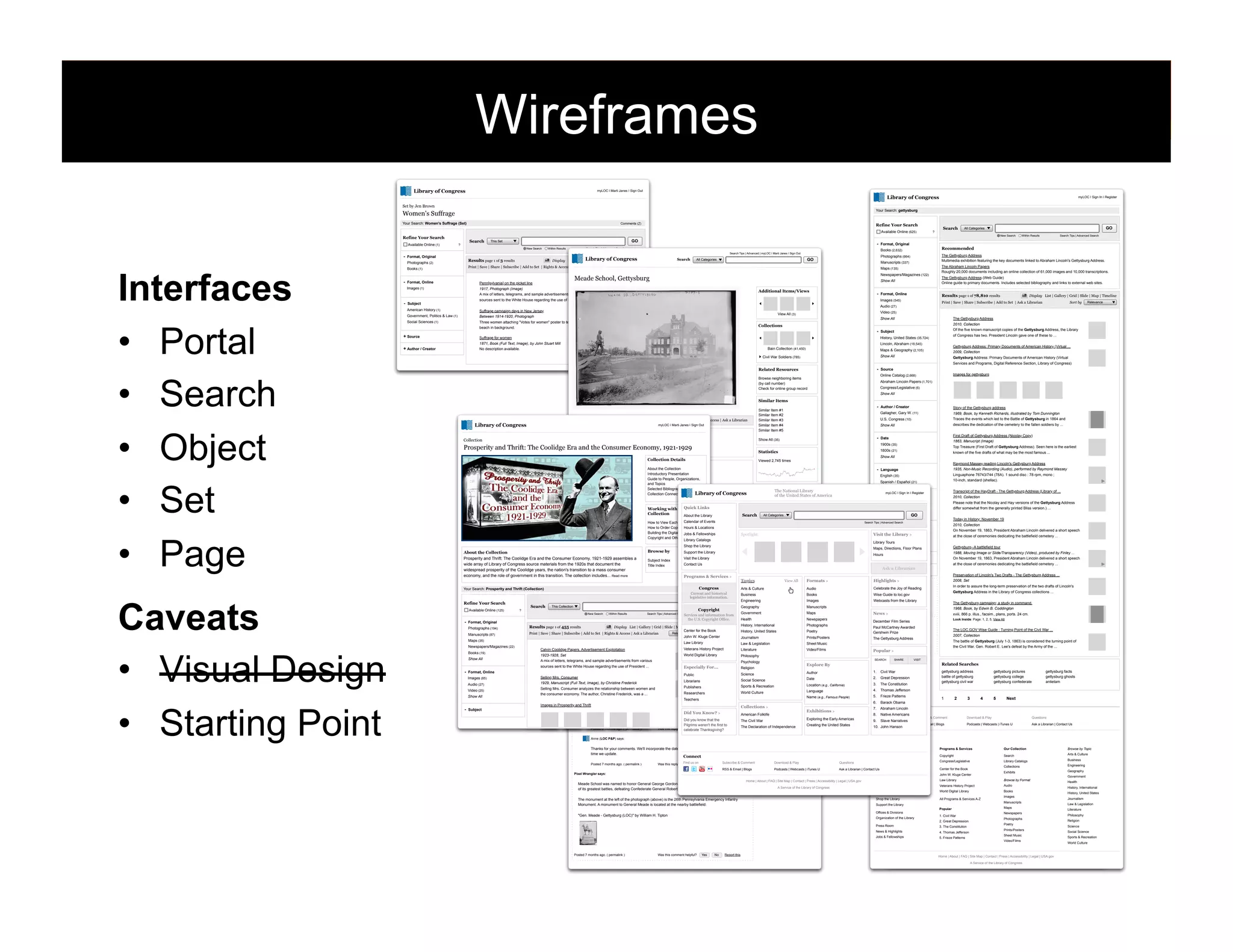 Wireframes
Library of Congress

myLOC | Marti Janes | Sign Out

Library of Congress
Set by Jen Brown

Your Search: Women's Suffrage (Set)

Comments (7)

Refine Your Search
Available Online (625)

Search

?

GO

This Set
New Search

-

Interfaces
•  Portal
•  Search
•  Object
•  Set
•  Page
Caveats
•  Visual Design
•  Starting Point

Print | Save | Share | Subscribe | Add to Set | Rights & Access | Ask a Librarian

Search

Search

GO

All Categories

Newspapers/Magazines (122)

Additional Items/Views

-

The Gettysburg Address (Web Guide)
Online guide to primary documents. Includes selected bibliography and links to external web sites.

Format, Online

Results page 1 of 78,810 results

Images (545)

Social Sciences (1)

+ Source

Show All

-

Subject
History, United States (35,724)
Lincoln, Abraham (18,545)

Bain Collection (41,450)

No description available.

Relevance

The Gettysburg Address
2010, Collection
Of the five known manuscript copies of the Gettysburg Address, the Library
of Congress has two. President Lincoln gave one of these to ...

Collections

Suffrage for women
1871, Book (Full Text, Image), by John Stuart Mill

+ Author / Creator

Sort by

Video (25)

View All (3)

Three women attaching "Votes for women" poster to telephone pole;
beach in background.

Display List | Gallery | Grid | Slide | Map | Timeline

Print | Save | Share | Subscribe | Add to Set | Ask a Librarian

Audio (27)
Suffrage campaign days in New Jersey
Between 1914-1920, Photograph

Government, Politics & Law (1)

The Abraham Lincoln Papers
Roughly 20,000 documents including an online collection of 61,000 images and 10,000 transcriptions.

Show All

sources sent to the White House regarding the use of President ...

Subject

The Gettysburg Address
Multimedia exhibition featuring the key documents linked to Abraham Lincoln's Gettysburg Address.

Maps (135)

Penn[sylvania] on the picket line
1917, Photograph (Image)
A mix of letters, telegrams, and sample advertisements from various

American History (1)

Search Tips | Advanced Search

Recommended

Manuscripts (337)

Custom Sort

Meade School, Gettysburg

Format, Online
Images (1)

Within Results

Photographs (664)

GO

All Categories

Format, Original
Books (2,632)

Search Tips | Advanced Search

Library of Map | Timeline
Display List | Gallery | Grid | Slide |Congress

Results page 1 of 3 results

Books (1)

-

Within Results

Search Tips | Advanced | myLOC | Marti Janes | Sign Out

Format, Original
Photographs (2)

-

?

New Search

Refine Your Search
Available Online (1)

myLOC | Sign In | Register

Your Search: gettysburg

Women's Suffrage

Gettysburg Address: Primary Documents of American History (Virtual ...
2009, Collection
Gettysburg Address: Primary Documents of American History (Virtual
Services and Programs, Digital Reference Section, Library of Congress)

Maps & Geography (2,105)
Show All

Civil War Soldiers (785)

-

Related Resources

Source
Images for gettysburg

Online Catalog (2,668)

Browse neighboring items
(by call number)
Check for online group record

Abraham Lincoln Papers (1,701)
Congress/Legislative (6)
Show All

Similar Items

Print | Save | Share | Subscribe | Add to Set | All Sizes | Obtain Copies | Rights & Access | Ask a Librarian

Library of Congress

myLOC | Marti Janes | Sign Out

Access
Collection

-

About the Collection
Introductory Presentation
Title: Meade School, Gettysburg
Guide to People, Organizations,
Author/Creator: Bain News Service publisher
and Topics
Date Created/Published: [between 1900 and 1906] Bibliography
Selected
Library
Collection Connections
Medium: 1 negative : glass ; 5 x 7 in. or smaller.

Show All

Spanish / Español (21)

of Congress

Quick Links
Working with the
Collection
About the Library

Search

Sets

The National Library

-

of
Set #1 (95) the United States of America
Set #2 (335)
Set #3 (82)

Show All

-

Show All

BobMeade says:

-

Gettysburg--A battlefield tour
1988, Moving Image or Slide/Transparency (Video), produced by Finley ...

Hours
+ LC Classification

On November 19, 1863, President Abraham Lincoln delivered a short speech
at the close of ceremonies dedicating the battlefield cemetery ...

Ask a Librarian
+ Rights & Permissions

Preservation of Lincoln's Two Drafts - The Gettysburg Address ...

Highlights >

2008, Set
In order to assure the long-term preservation of the two drafts of Lincoln's

- Set
Celebrate the Joy of Reading
Gettysburg Address (137)
Wise Guide to loc.gov
Battlefield Photos (120)
Webcasts from the Library
Lincoln Manuscripts (95)

Gettysburg Address in the Library of Congress collections ...
The Gettysburg campaign; a study in command.
1968, Book, by Edwin B. Coddington

Show All

News >

xviii, 866 p. illus., facsim., plans, ports. 24 cm.
Look Inside: Page: 1, 2, 5, View All

December Film Series
- Tag
Paulbattle (137) Awarded
McCartney
Gershwin Prize
address (120)
The Gettysburg Address
battlefield (95)

The LOC.GOV Wise Guide : Turning Point of the Civil War ...
2007, Collection
The battle of Gettysburg (July 1-3, 1863) is considered the turning point of
the Civil War. Gen. Robert E. Lee's defeat by the Army of the ...

Show All

Popular >
SEARCH

SHARE

VISIT

Related Searches
1.
2.

The Constitution

4.

Civil War

5.

Frieze Patterns

6.

gettysburg facts
gettysburg ghosts
antietam

Native Americans

9.

Slave Narratives

2

3

4

5

Next

Abraham Lincoln

8.

1

Barack Obama

7.

Exhibitions >

Connect
Find us on

Exploring the Early Americas
Creating the United States

10. John Hanson

Subscribe & Comment

Download & Play

Questions

RSS & Email | Blogs

Podcasts | Webcasts | iTunes U

Ask a Librarian | Contact Us

Library of Congress

Thanks for your comments. We'll incorporate the date and other info. noticed on the neg. next
time we update.

About the Library

Find
Was this reply helpful? us on Yes

Subscribe & Comment
Report this

Download & Play

RSS & Email | Blogs

No

Podcasts | Webcasts | iTunes U

Programs & Services

Our Collection

Browse by Topic

The Library's Mission

Connect

Copyright

Search

Arts & Culture

Congress/Legislative

Library Catalogs

Business

Collections

Engineering

History of the Library
Questions
Fascinating Facts
Ask a Librarian | Contact Us

Pixel Wrangler says:

Center for the Book

Exhibits

Hours
Home | About | FAQ | Site Map | Contact | Press | Accessibility | Legal | USA.gov

Meade School was named to honor General George Gordon Meade who directed the Union army in one
of its greatest battles, defeating Confederate General Robert E. Lee at the Battle of Gettysburg.

A Service of the Library of Congress

John W. Kluge Center

Maps, Directions, Floor Plans

Law Library

Browse by Format

Library Tours

Veterans History Project

Audio

World Digital Library

Books

Calendar of Events

The monument at the left of the photograph (above) is the 26th Pennsylvania Emergency Infantry
Monument. A monument to General Meade is located at the nearby battlefield:

Shop the Library

All Programs & Services A-Z

Support the Library
Popular
Offices & Divisions

"Gen. Meade - Gettysburg (LOC)" by William H. Tipton

Organization of the Library

1. Civil War
2. Great Depression

Press Room

Yes

No

Report this

4. Thomas Jefferson

Jobs & Fellowships

Was this comment helpful?

3. The Constitution

News & Highlights

Posted 7 months ago. ( permalink )

gettysburg pictures
gettysburg college
gettysburg confederate

Thomas Jefferson

Name (e.g., Famous People)

gettysburg address
battle of gettysburg
gettysburg civil war

Great Depression

3.

Anne (LOC P&P) says:

Posted 7 months ago. ( permalink )

2010, Collection
On November 19, 1863, President Abraham Lincoln delivered a short speech
at the close of ceremonies dedicating the battlefield cemetery ...

Geography & Map (109)
Library Tours
Show All
Maps, Directions, Floor Plans

Language

Collections >

Today in History: November 19

Library Location
Jefferson or Adams (5,102)

Visit the Library >

Location (e.g., California)

Did view Know? >
This building is certainly still there, as this Google maps aerial You shows at the intersection of
American Folklife
Springs Aveneu and Buford Avenue: maps.google.com.au/maps?f=q&source=s_q& hl=en&...
Did you know that the
The Civil War
Pilgrims weren't the first to
The Declaration of Independence
Yes
No
Posted 8 months ago. ( permalink )
Was this reply helpful?
celebrate Thanksgiving? Report this

GO

Search Tips | Advanced Search

Date

Teachers
Images in Prosperity and Thrift

Subject

Please note that the Nicolay and Hay versions of the Gettysburg Address
differ somewhat from the generally printed Bliss version.) ...

Washington DC, US (21)

Author

Science
Public
Selling Mrs. ConsumerThis says "Meade School" at lower left. It's the Meade High School in Gettysburg, which opened in 1897.
Social Science
Librarians
1929, Manuscript (Full I don't know ifby Christine Frederick
Text, Image), it's still in use.
Sports & Recreation
Publishers
Selling Mrs. Consumer analyzes the relationship between women and
Yes
No
Posted 9 author, Christine Frederick,Reply a ...
Was this commentResearchers
helpful?
Report this World Culture
the consumer economy. The months ago. ( permalink )
was

Transcript of the HayDraft - The Gettysburg Address (Library of ...
2010, Collection

myLOC | Sign In | Register

Geographic Location
New York, US (35)

All
Show Categories
All (76) | Add to Set

Calendar of Events
How to View Each Format
Title from data provided by the Bain News Service on the negative. Date from similar Detroit
How to Order Copies Hours & Locations
Tags
Publishing Co. negative: LC-D4-16-16583. the Digital Collection
Building
Jobs & Fellowships
Spotlight
Copyright and Other Restrictions
On negative: Meade Sq., Gettysburg.
Library of Congress
Library Catalogs
Forms part of: George Grantham Bain Collection (LibraryShop the Library
of Congress).
Gettysburg
1913
General information about the Bain Collection is available at http://hdl.loc.gov/loc.pnp/pp.ggbain
Browse by
Support the Library
About the Collection
Meade
Visit the Library
Prosperity and Thrift: The Coolidge Era and the Consumer Economy, Temp. note: Batch three loaded. Subject Index
1921-1929 assembles a
Civil War
wide array of Library of Congress source materials from the Subjects: document the
1920s that
Contact Us
Great Reunion
Title Index
widespread prosperity of the Coolidge years, the nation's transition toGettysburg
a mass consumer
architecture
battlefield
economy, and the role of government in this transition. The collection includes... Read more
Format, Original:
Programs & Services >
Topics General George Gordon Meade
View All
Formats >
Glass negatives
George Gordon Meade
Congress
Format, Online:
Arts & Culture
Audio
Your Search: Prosperity and Thrift (Collection)
Comments (5)
Schools
Current and historical
Image (2592 x 1936)
Business Meade School
Books
legislative information.
Engineering
Images
Collections:
Pennsylvania
Refine Your Search
This Collection
GO
Search
Geography Detroit Photographic Co.
Manuscripts
Bain Collection, Civil War Soliders
Copyright
Available Online (125)
?
26th Pennsylvania Emergency
Government
Maps
Bookmark This Record: Results
New Search
Within
Search Tips | Advanced Search
Services and information from
Infantry Monument
Health
Newspapers
the U.S. Copyright Office.
http://loc.gov/pictures/item/ggb2005013836
Monuments
- Format, Original
History, International
Photographs
Results page 1 of 455 results
Display List | Gallery | Grid | Slide | Map | Timeline
Photographs (194)
Center for the Book
Show machine tags (2)
History, United States
Poetry
View a Comment
Relevance
Add Add to Set | Rights & this item.
Print | Save | Share | Subscribe | the MARC Record for Access | Ask a Librarian
Manuscripts (87)
John W. Kluge Center
Journalism
Prints/Posters
Add a Tag
Maps (35)
Law Library
Law & Legislation
Sheet Music
Newspapers/Magazines (22)
Veterans History Project
Calvin Coolidge Papers. Advertisement Exploitation
Literature
Video/Films
Books (19)
World Digital Library
1923-1928, Set
Philosophy
Show All
A mix of letters, telegrams, and sample advertisements from various
Psychology
Explore By
sources sent to the White House regarding the use of President ...
Especially For...
rjones0856 says:
Religion
Format, Online

1935, Non-Music Recording (Audio), performed by Raymond Massey
Linguaphone 76743/744 (78A). 1 sound disc : 78 rpm, mono ;
10-inch, standard (shellac).

Language
English (35)

Rights Advisory: No known restrictions on publication.

Video (25)

known of the five drafts of what may be the most famous ...
Raymond Massey reading Lincoln's Gettysburg Address

-

Reproduction Number: LC-DIG-ggbain-13836 (digital file from original negative)

Audio (27)

First Draft of Gettysburg Address (Nicolay Copy)
1863, Manucript (Image)
Top Treasure (First Draft of Gettysburg Address). Seen here is the earliest

1800s (21)

Add a Tag
Viewed 2,745 times

Collection Details

Images (85)

describes the dedication of the cemetery to the fallen soldiers by ...

Date

Statistics

About

-

Story of the Gettysburg address
1969, Book, by Kenneth Richards, illustrated by Tom Dunnington
Traces the events which led to the Battle of Gettysburg in 1864 and

Show All

1900s (35)

Prosperity and Thrift: The Coolidge Era and the Consumer Economy, 1921-1929

Notes:

Author / Creator
U.S. Congress (10)

Gallagher, Gary W. (11)

Show All (35)

Online - Image (2592 x 1936)
Prints and Photographs Division (Available) -- Map & Directions, Floor Plan
Search for This Item at Libraries Near You

Call Number: LC-B2- 2789-5 [P&P]

-

Similar Item #1
Similar Item #2
Similar Item #3
Similar Item #4
Similar Item #5

5. Frieze Patterns

83

Images
Manuscripts
Maps
Newspapers
Photographs
Poetry
Prints/Posters
Sheet Music
Video/Films

Home | About | FAQ | Site Map | Contact | Press | Accessibility | Legal | USA.gov
A Service of the Library of Congress

Geography
Government
Health
History, International
History, United States
Journalism
Law & Legislation
Literature
Philosophy
Religion
Science
Social Science
Sports & Recreation
World Culture

 