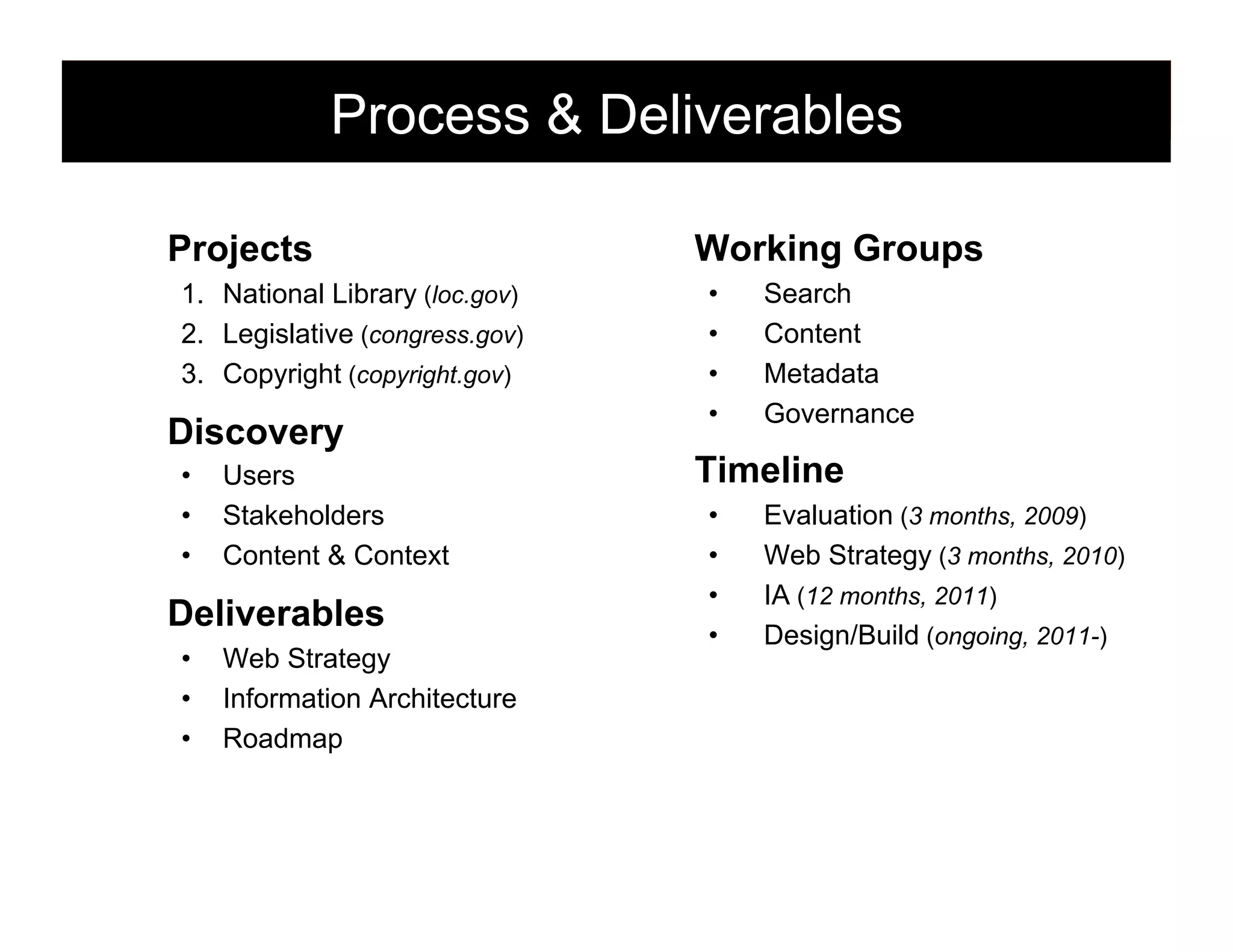 Process & Deliverables
Projects
1.  National Library (loc.gov)
2.  Legislative (congress.gov)
3.  Copyright (copyright.gov)

Discovery
• 
• 
• 

Users
Stakeholders
Content & Context

Deliverables
• 
• 
• 

Web Strategy
Information Architecture
Roadmap

Working Groups
• 
• 
• 
• 

Search
Content
Metadata
Governance

Timeline
• 
• 
• 
• 

Evaluation (3 months, 2009)
Web Strategy (3 months, 2010)
IA (12 months, 2011)
Design/Build (ongoing, 2011-)

88

 