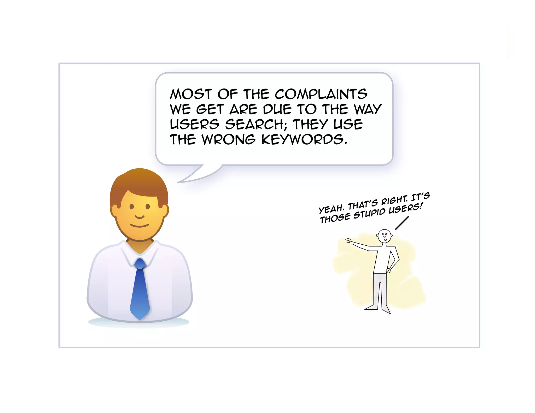 Most of the complaints
we get are due to the way
users search; they use
the wrong keywords.

t's
ght. I
t's Ri
Tha
rs!
Yeah.
d Use
Stupi
e
thos

92

 