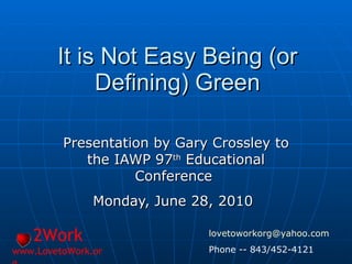 It is Not Easy Being (or Defining) Green Presentation by Gary Crossley to the IAWP 97 th  Educational Conference  Monday, June 28, 2010   2Work www.LovetoWork.org [email_address] Phone -- 843/452-4121 
