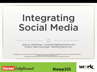 Integrating
Social Media
Joshua Waldman, CareerEnlightenment.com
Cheryl Nee-Gieringer, Worksystems Inc.
Worksystems, Inc. is an equal opportunity employer/program. Auxiliary aids and services available upon request to individuals with disabilities.
To place a free relay call in Oregon dial 711.
This program financed in whole or in part with funds provided by the U.S. Department of Labor.
 